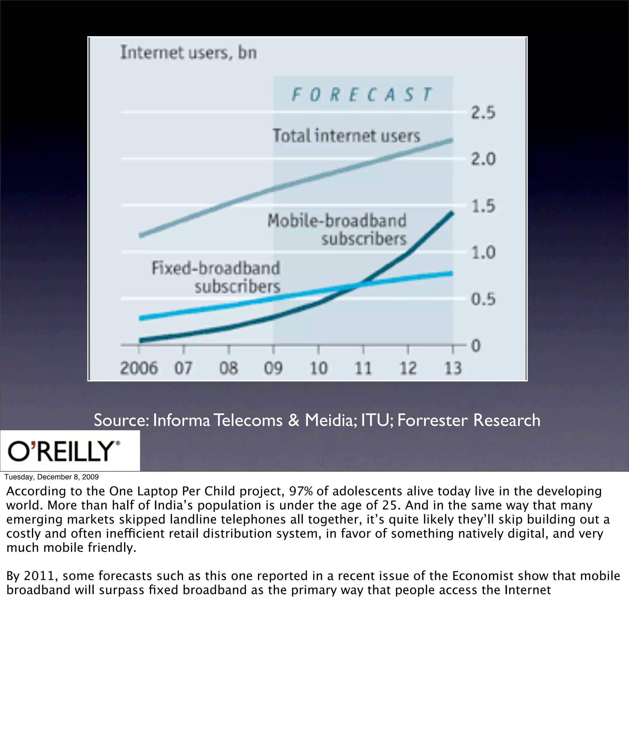 Source: Informa Telecoms & Meidia; ITU; Forrester Research

Tuesday, December 8, 2009

According to the One Laptop Per Child project, 97% of adolescents alive today live in the developing
world. More than half of India’s population is under the age of 25. And in the same way that many
emerging markets skipped landline telephones all together, it’s quite likely they’ll skip building out a
costly and often inefficient retail distribution system, in favor of something natively digital, and very
much mobile friendly.

By 2011, some forecasts such as this one reported in a recent issue of the Economist show that mobile
broadband will surpass ﬁxed broadband as the primary way that people access the Internet
 