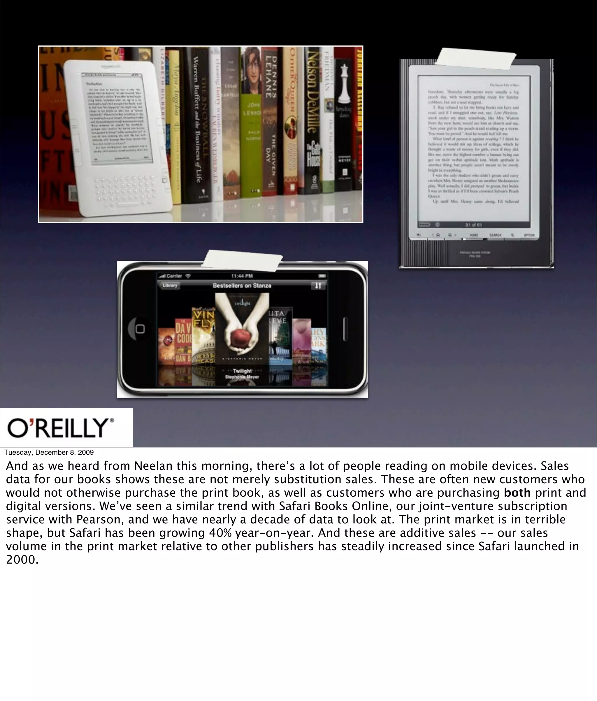 Tuesday, December 8, 2009

And as we heard from Neelan this morning, there’s a lot of people reading on mobile devices. Sales
data for our books shows these are not merely substitution sales. These are often new customers who
would not otherwise purchase the print book, as well as customers who are purchasing both print and
digital versions. We’ve seen a similar trend with Safari Books Online, our joint-venture subscription
service with Pearson, and we have nearly a decade of data to look at. The print market is in terrible
shape, but Safari has been growing 40% year-on-year. And these are additive sales -- our sales
volume in the print market relative to other publishers has steadily increased since Safari launched in
2000.
 