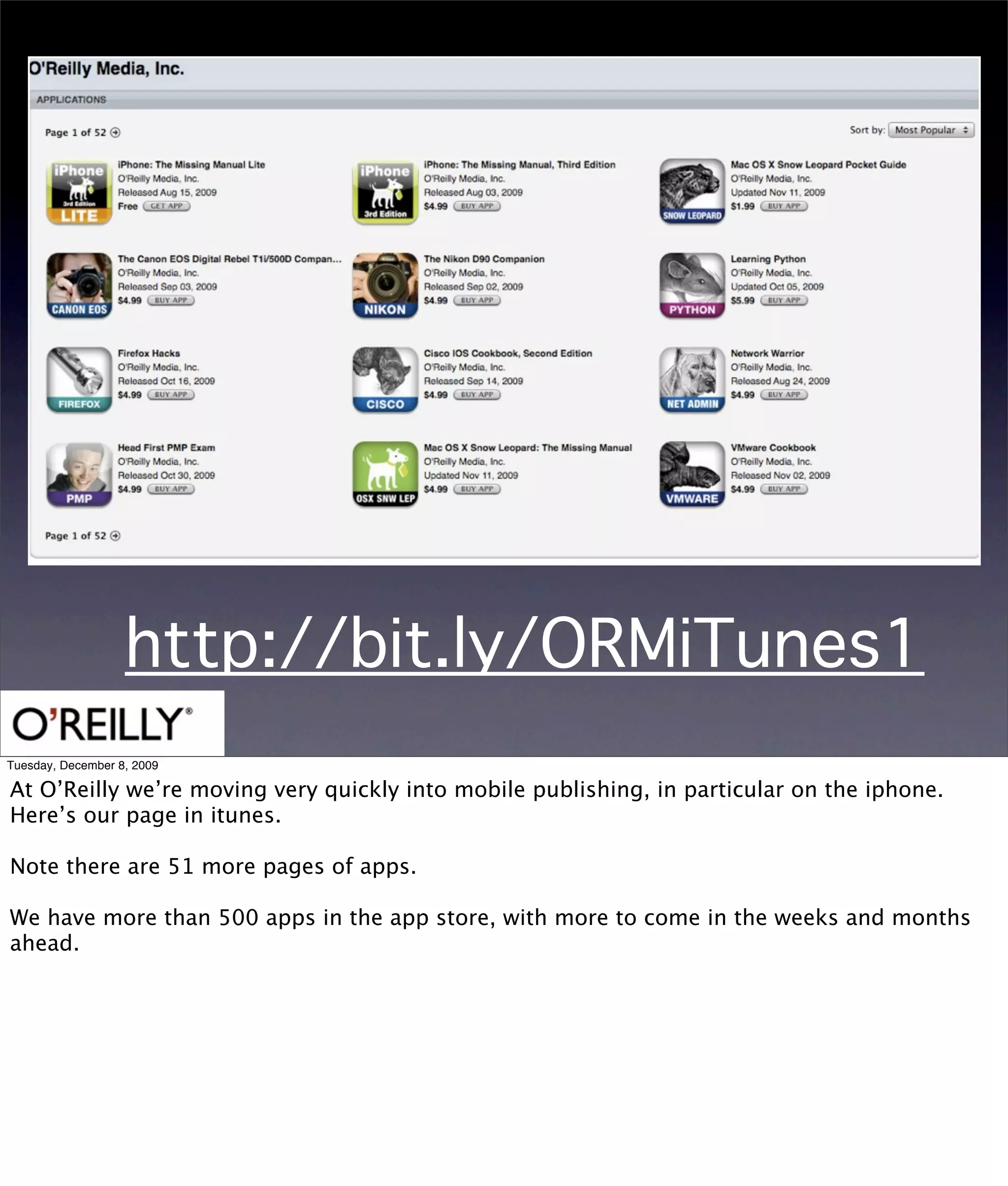http://bit.ly/ORMiTunes1
Tuesday, December 8, 2009

At O’Reilly we’re moving very quickly into mobile publishing, in particular on the iphone.
Here’s our page in itunes.

Note there are 51 more pages of apps.

We have more than 500 apps in the app store, with more to come in the weeks and months
ahead.
 