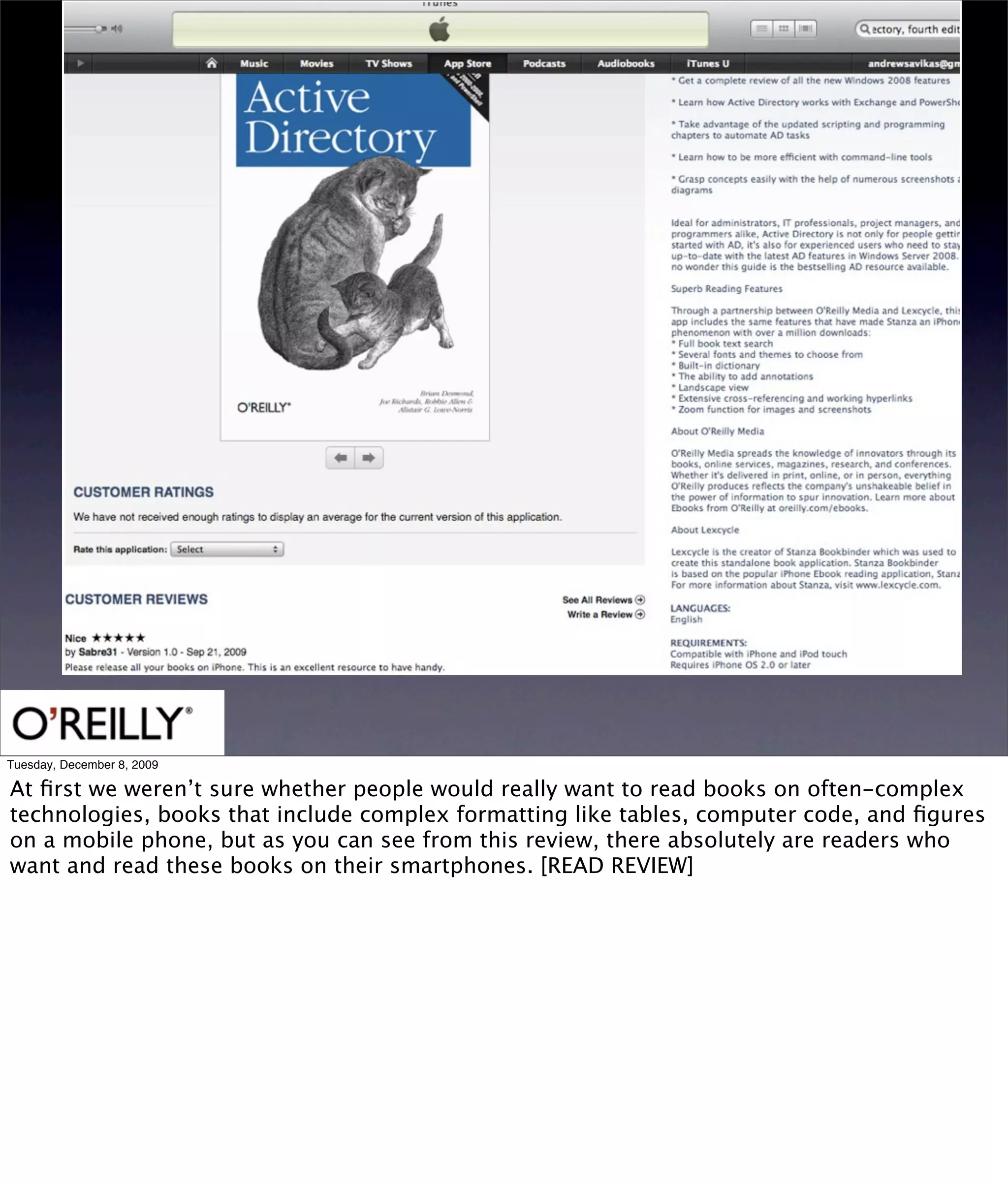 Tuesday, December 8, 2009

At ﬁrst we weren’t sure whether people would really want to read books on often-complex
technologies, books that include complex formatting like tables, computer code, and ﬁgures
on a mobile phone, but as you can see from this review, there absolutely are readers who
want and read these books on their smartphones. [READ REVIEW]
 