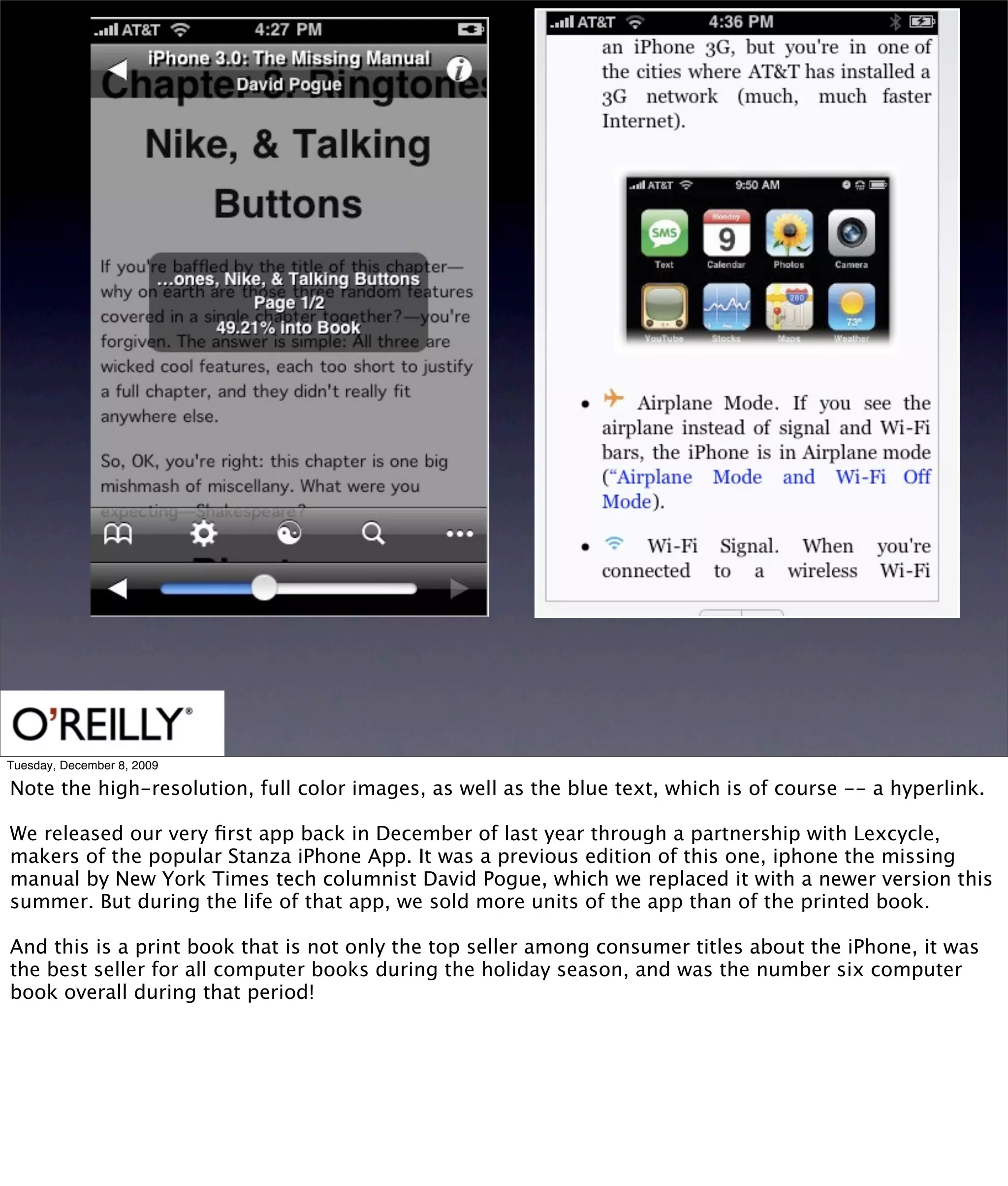 Tuesday, December 8, 2009

Note the high-resolution, full color images, as well as the blue text, which is of course -- a hyperlink.

We released our very ﬁrst app back in December of last year through a partnership with Lexcycle,
makers of the popular Stanza iPhone App. It was a previous edition of this one, iphone the missing
manual by New York Times tech columnist David Pogue, which we replaced it with a newer version this
summer. But during the life of that app, we sold more units of the app than of the printed book.

And this is a print book that is not only the top seller among consumer titles about the iPhone, it was
the best seller for all computer books during the holiday season, and was the number six computer
book overall during that period!
 