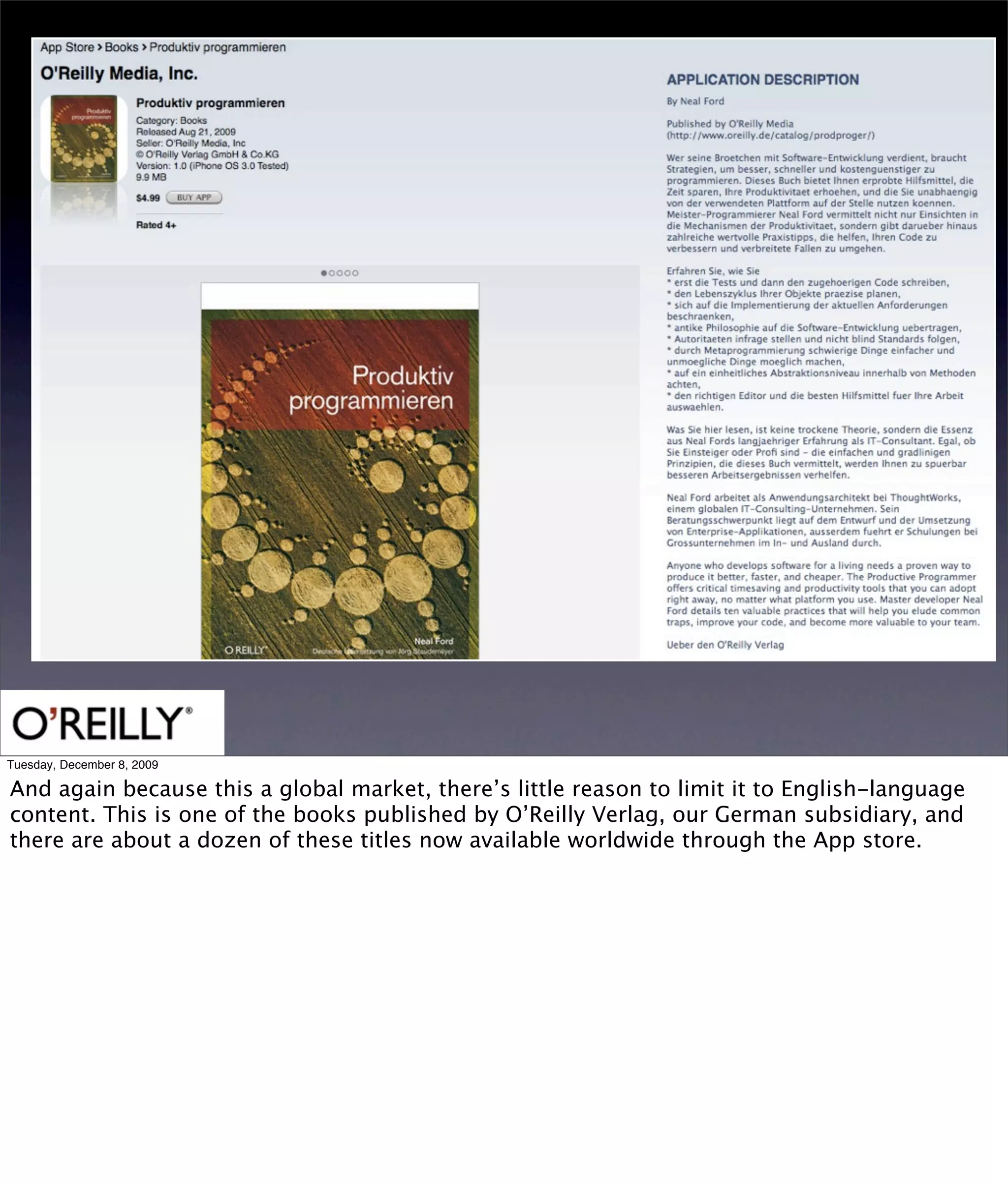 Tuesday, December 8, 2009

And again because this a global market, there’s little reason to limit it to English-language
content. This is one of the books published by O’Reilly Verlag, our German subsidiary, and
there are about a dozen of these titles now available worldwide through the App store.
 