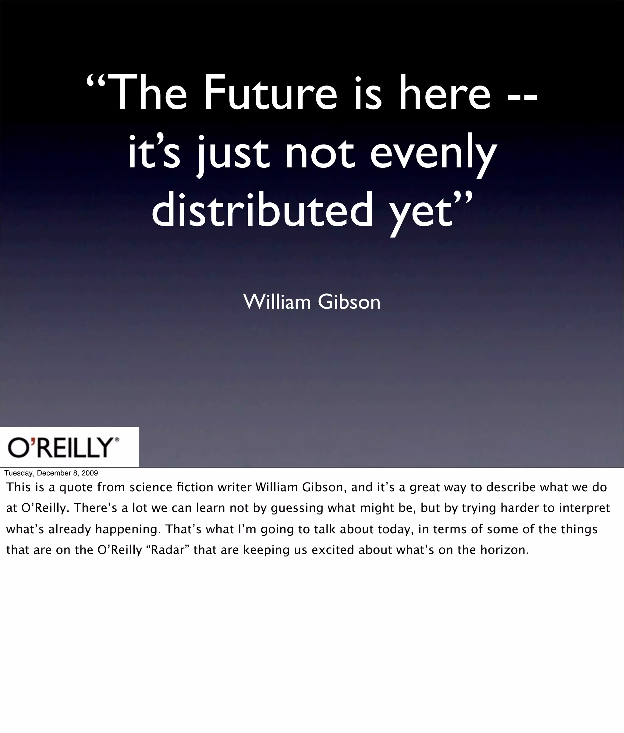 “The Future is here --
                       it’s just not evenly
                         distributed yet”
                                        William Gibson




Tuesday, December 8, 2009

This is a quote from science ﬁction writer William Gibson, and it’s a great way to describe what we do
at O’Reilly. There’s a lot we can learn not by guessing what might be, but by trying harder to interpret
what’s already happening. That’s what I’m going to talk about today, in terms of some of the things
that are on the O’Reilly “Radar” that are keeping us excited about what’s on the horizon.
 
