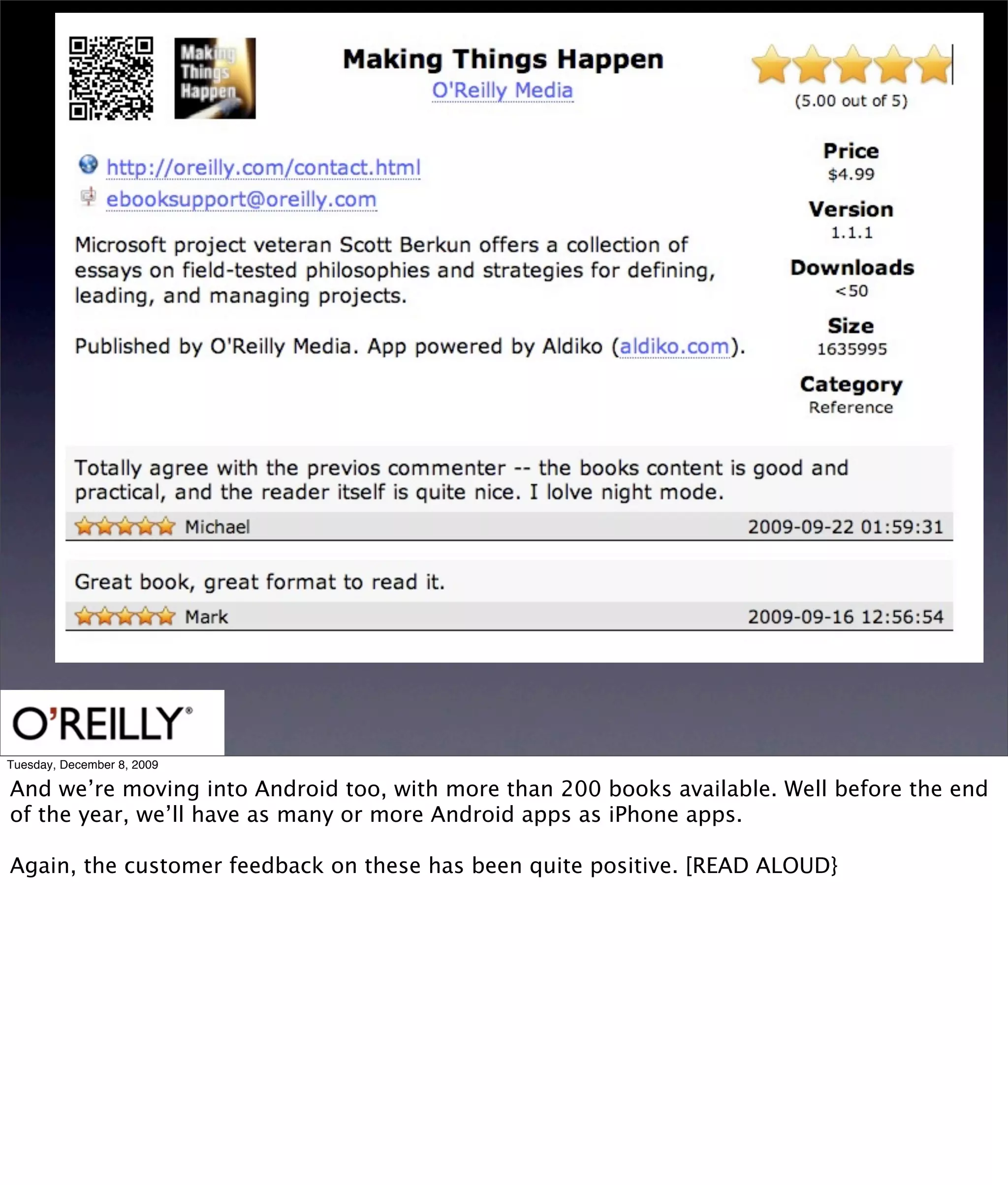 Tuesday, December 8, 2009

And we’re moving into Android too, with more than 200 books available. Well before the end
of the year, we’ll have as many or more Android apps as iPhone apps.

Again, the customer feedback on these has been quite positive. [READ ALOUD}
 