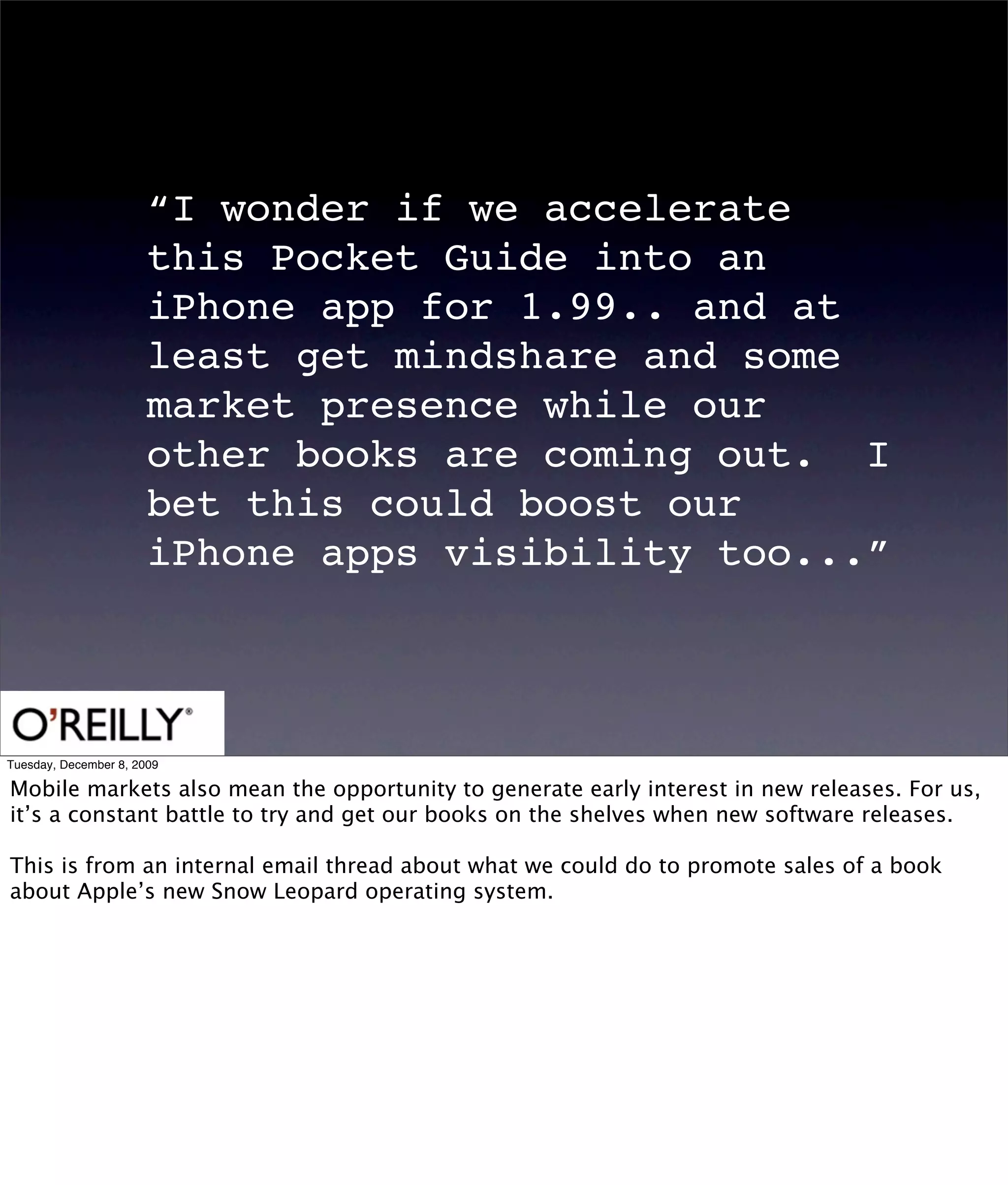 “I wonder if we accelerate
                       this Pocket Guide into an
                       iPhone app for 1.99.. and at
                       least get mindshare and some
                       market presence while our
                       other books are coming out.  I
                       bet this could boost our
                       iPhone apps visibility too...”



Tuesday, December 8, 2009

Mobile markets also mean the opportunity to generate early interest in new releases. For us,
it’s a constant battle to try and get our books on the shelves when new software releases.

This is from an internal email thread about what we could do to promote sales of a book
about Apple’s new Snow Leopard operating system.
 