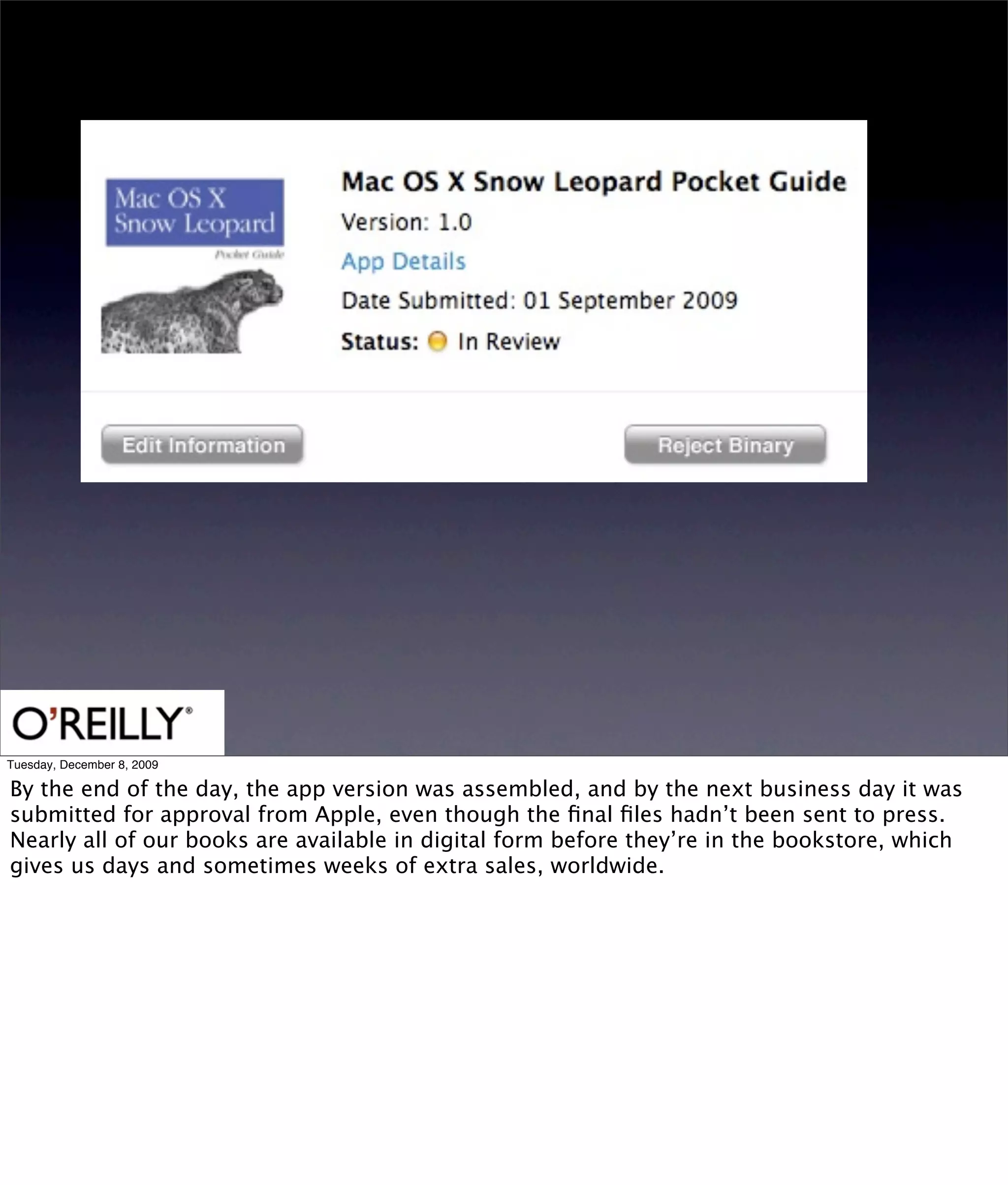 Tuesday, December 8, 2009

By the end of the day, the app version was assembled, and by the next business day it was
submitted for approval from Apple, even though the ﬁnal ﬁles hadn’t been sent to press.
Nearly all of our books are available in digital form before they’re in the bookstore, which
gives us days and sometimes weeks of extra sales, worldwide.
 
