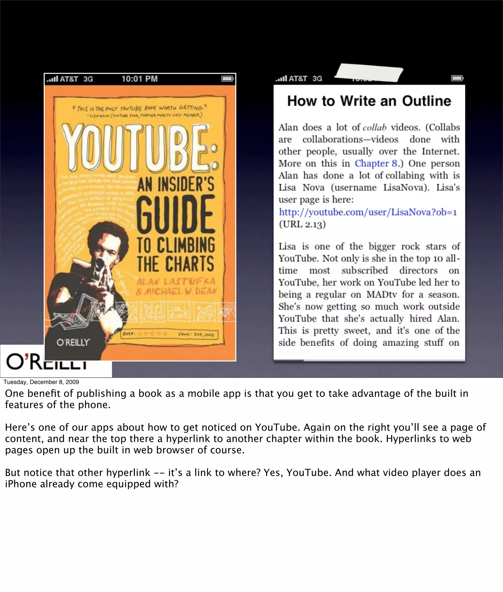 Tuesday, December 8, 2009

One beneﬁt of publishing a book as a mobile app is that you get to take advantage of the built in
features of the phone.

Here’s one of our apps about how to get noticed on YouTube. Again on the right you’ll see a page of
content, and near the top there a hyperlink to another chapter within the book. Hyperlinks to web
pages open up the built in web browser of course.

But notice that other hyperlink -- it’s a link to where? Yes, YouTube. And what video player does an
iPhone already come equipped with?
 