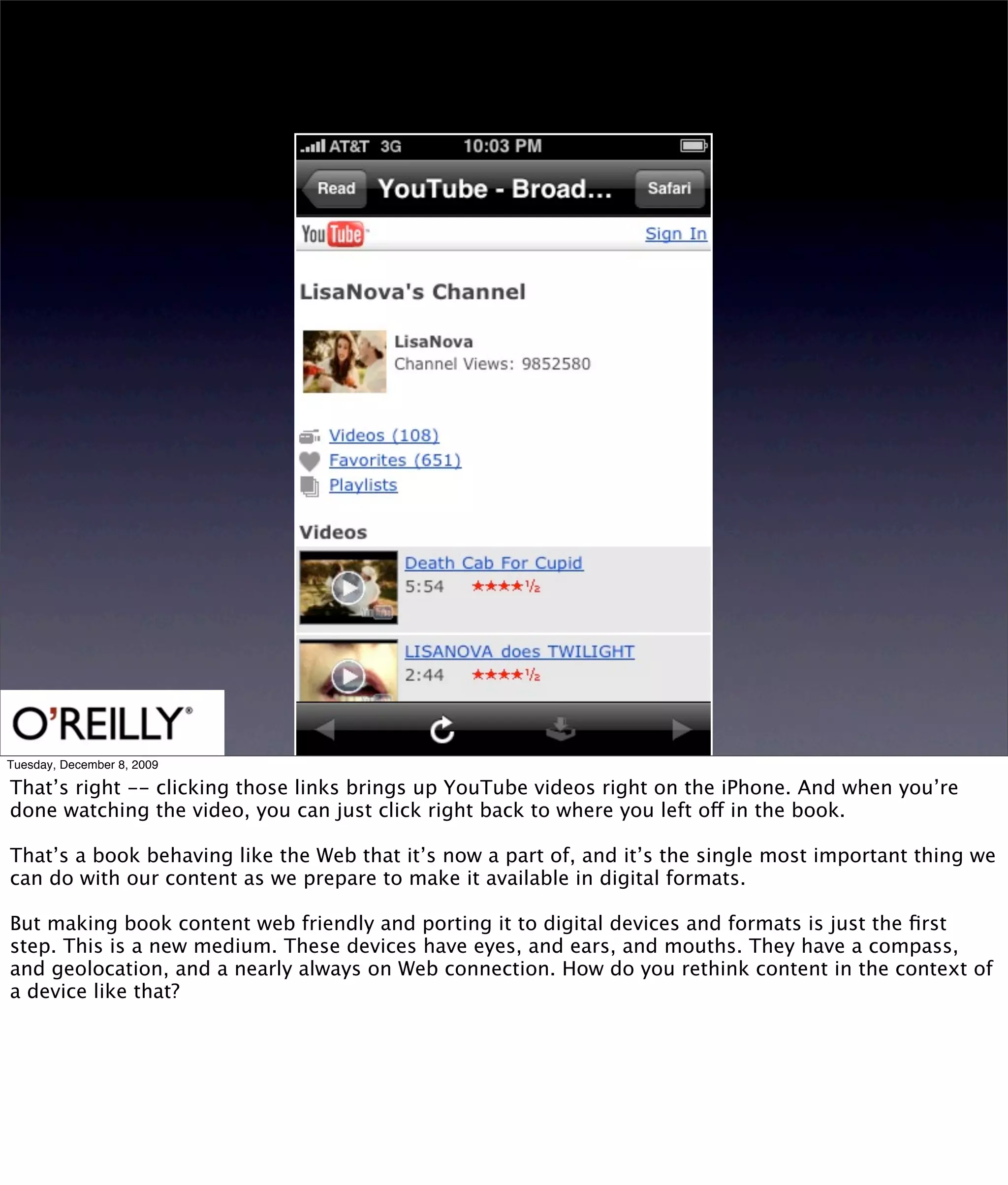 Tuesday, December 8, 2009

That’s right -- clicking those links brings up YouTube videos right on the iPhone. And when you’re
done watching the video, you can just click right back to where you left off in the book.

That’s a book behaving like the Web that it’s now a part of, and it’s the single most important thing we
can do with our content as we prepare to make it available in digital formats.

But making book content web friendly and porting it to digital devices and formats is just the ﬁrst
step. This is a new medium. These devices have eyes, and ears, and mouths. They have a compass,
and geolocation, and a nearly always on Web connection. How do you rethink content in the context of
a device like that?
 