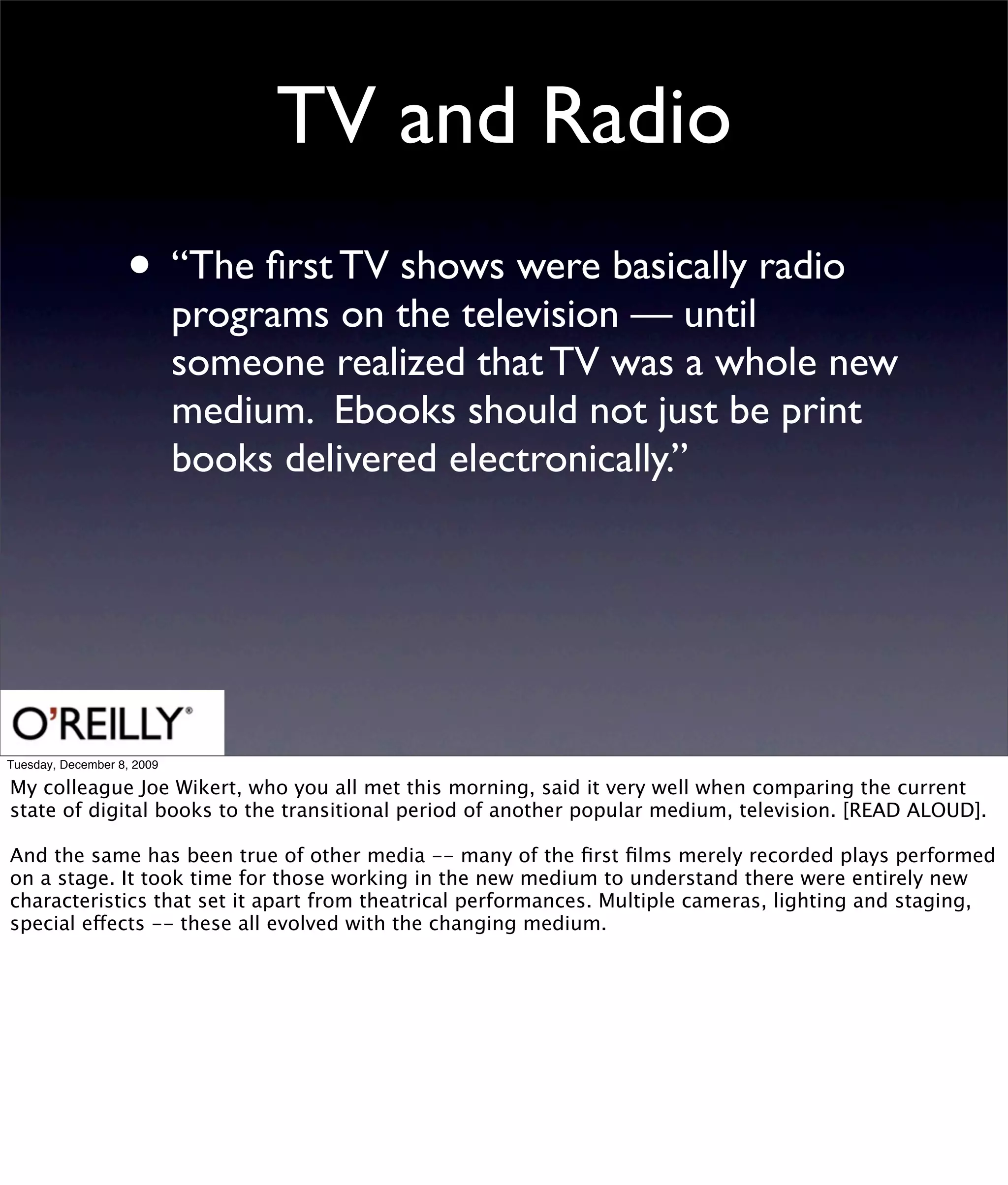 TV and Radio
                   • “The ﬁrst TV shows were basically radio
                            programs on the television — until
                            someone realized that TV was a whole new
                            medium. Ebooks should not just be print
                            books delivered electronically.”




Tuesday, December 8, 2009

My colleague Joe Wikert, who you all met this morning, said it very well when comparing the current
state of digital books to the transitional period of another popular medium, television. [READ ALOUD].

And the same has been true of other media -- many of the ﬁrst ﬁlms merely recorded plays performed
on a stage. It took time for those working in the new medium to understand there were entirely new
characteristics that set it apart from theatrical performances. Multiple cameras, lighting and staging,
special effects -- these all evolved with the changing medium.
 