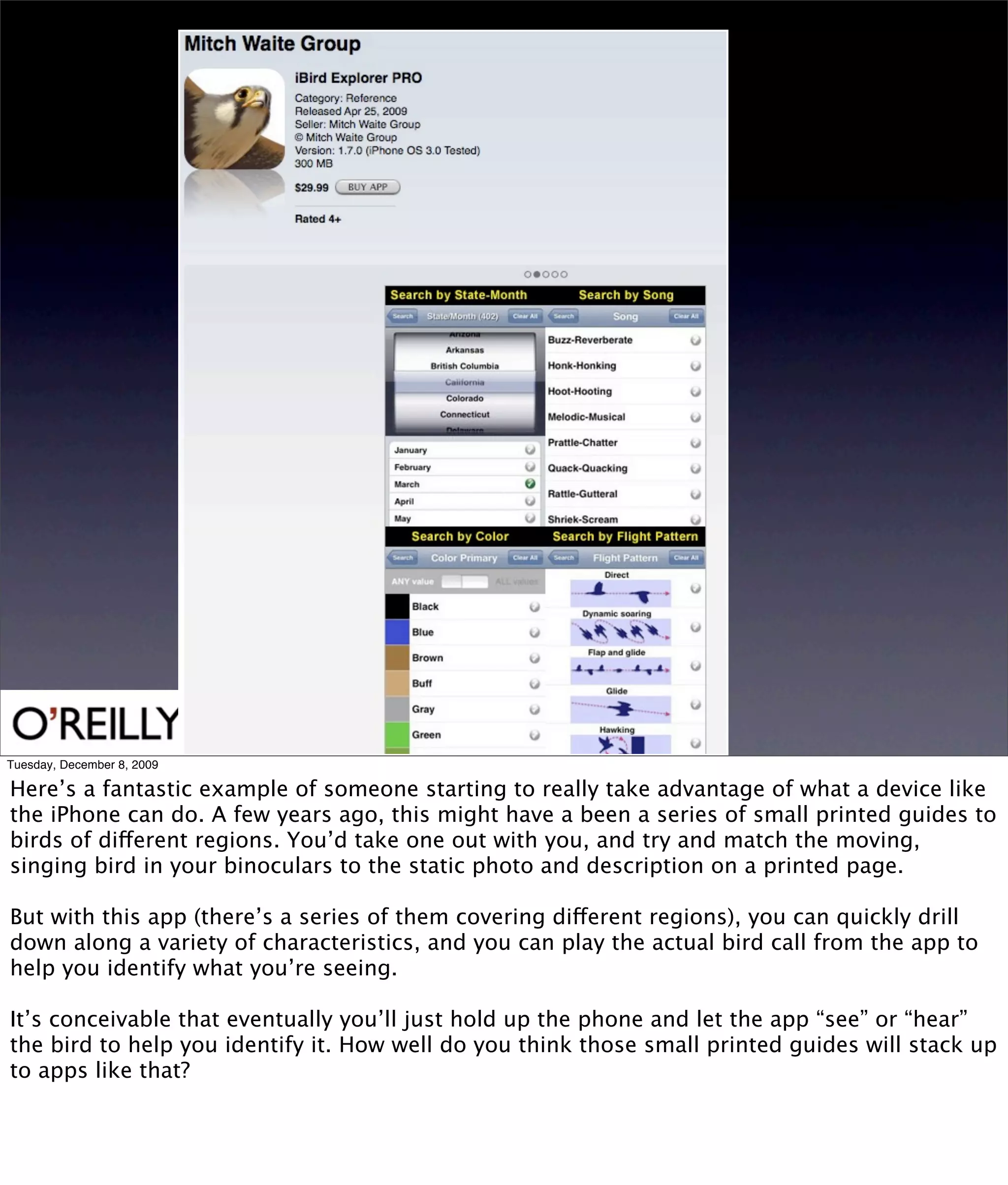 Tuesday, December 8, 2009

Here’s a fantastic example of someone starting to really take advantage of what a device like
the iPhone can do. A few years ago, this might have a been a series of small printed guides to
birds of different regions. You’d take one out with you, and try and match the moving,
singing bird in your binoculars to the static photo and description on a printed page.

But with this app (there’s a series of them covering different regions), you can quickly drill
down along a variety of characteristics, and you can play the actual bird call from the app to
help you identify what you’re seeing.

It’s conceivable that eventually you’ll just hold up the phone and let the app “see” or “hear”
the bird to help you identify it. How well do you think those small printed guides will stack up
to apps like that?
 