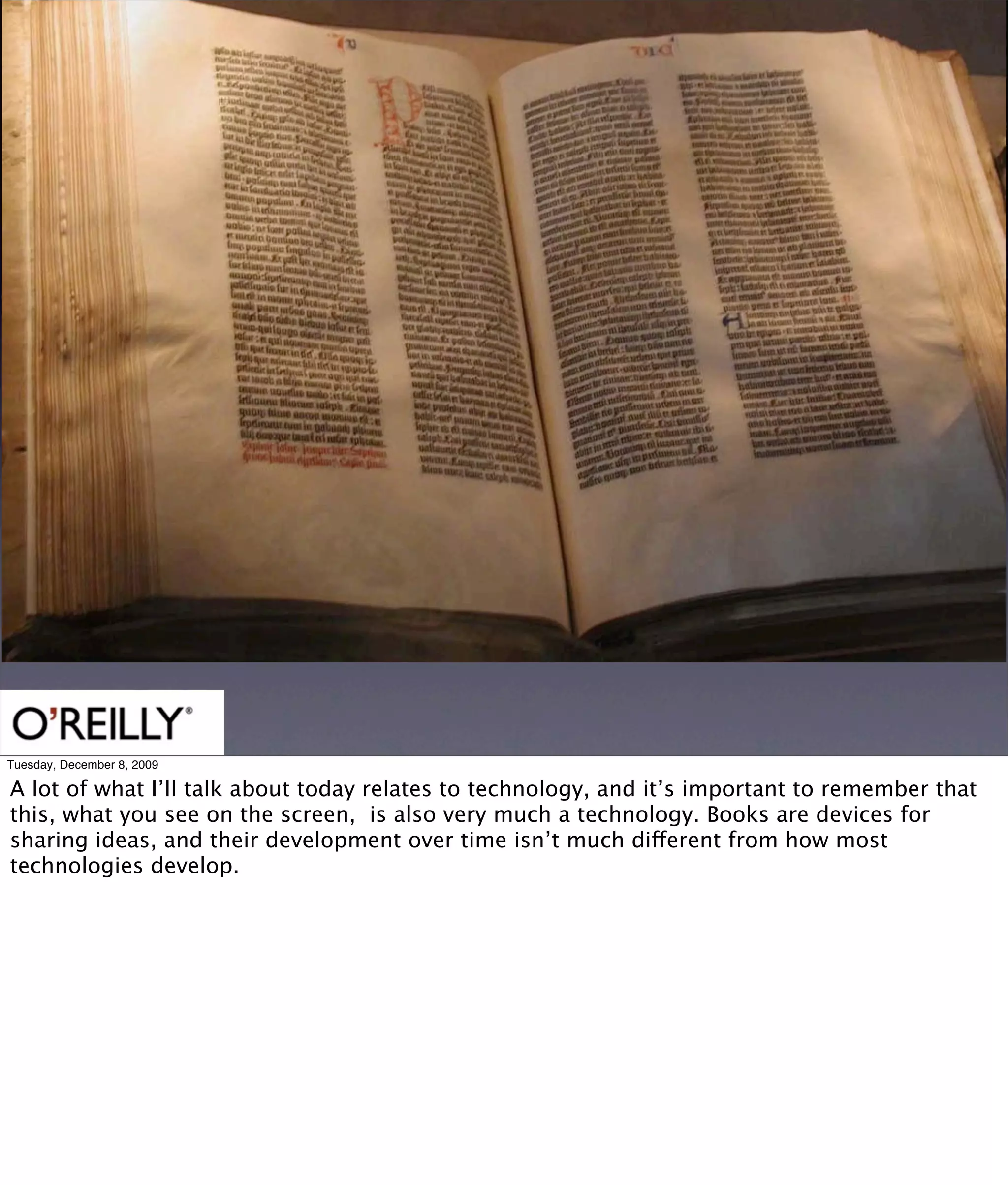 Tuesday, December 8, 2009

A lot of what I’ll talk about today relates to technology, and it’s important to remember that
this, what you see on the screen, is also very much a technology. Books are devices for
sharing ideas, and their development over time isn’t much different from how most
technologies develop.
 