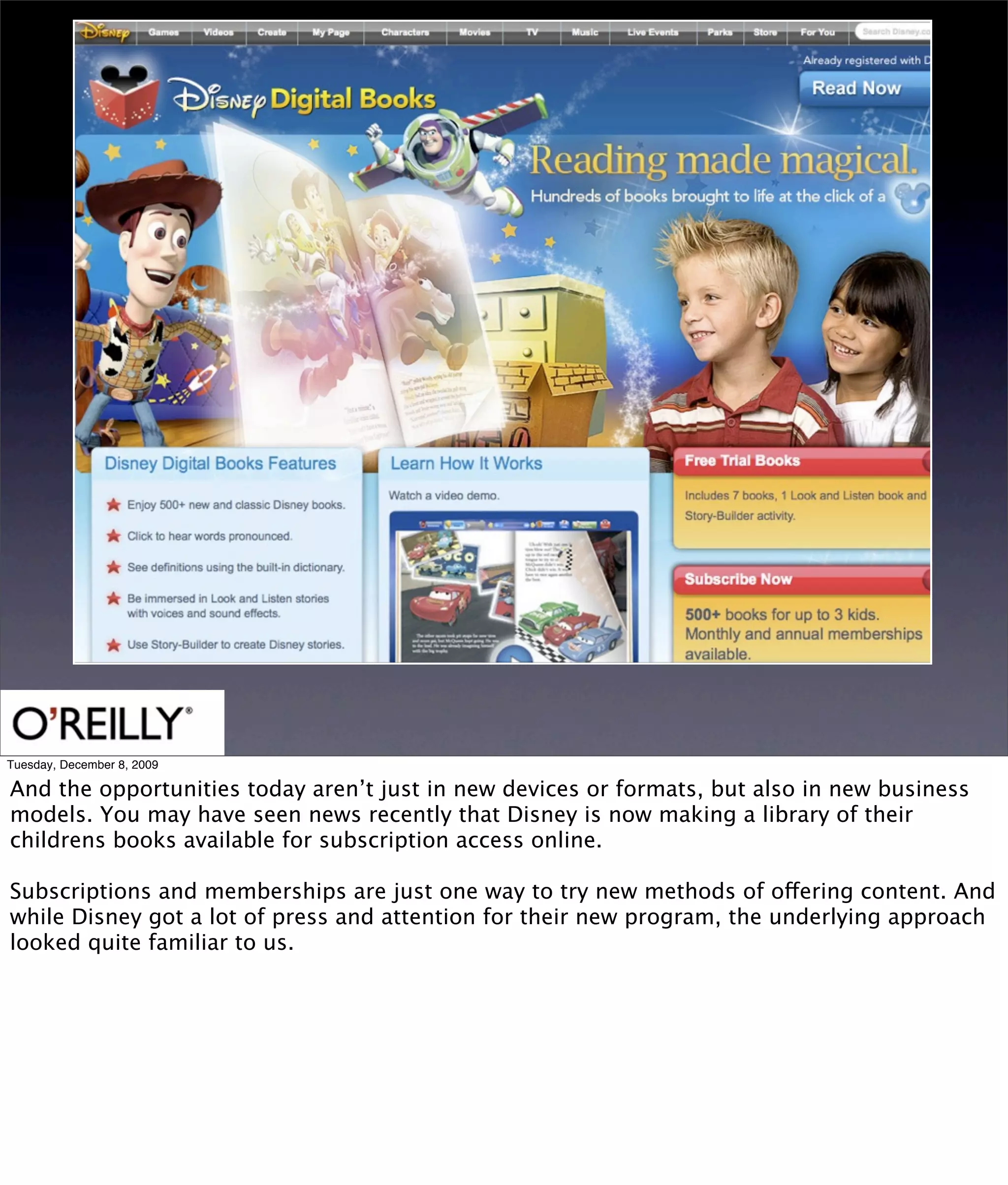 Tuesday, December 8, 2009

And the opportunities today aren’t just in new devices or formats, but also in new business
models. You may have seen news recently that Disney is now making a library of their
childrens books available for subscription access online.

Subscriptions and memberships are just one way to try new methods of offering content. And
while Disney got a lot of press and attention for their new program, the underlying approach
looked quite familiar to us.
 