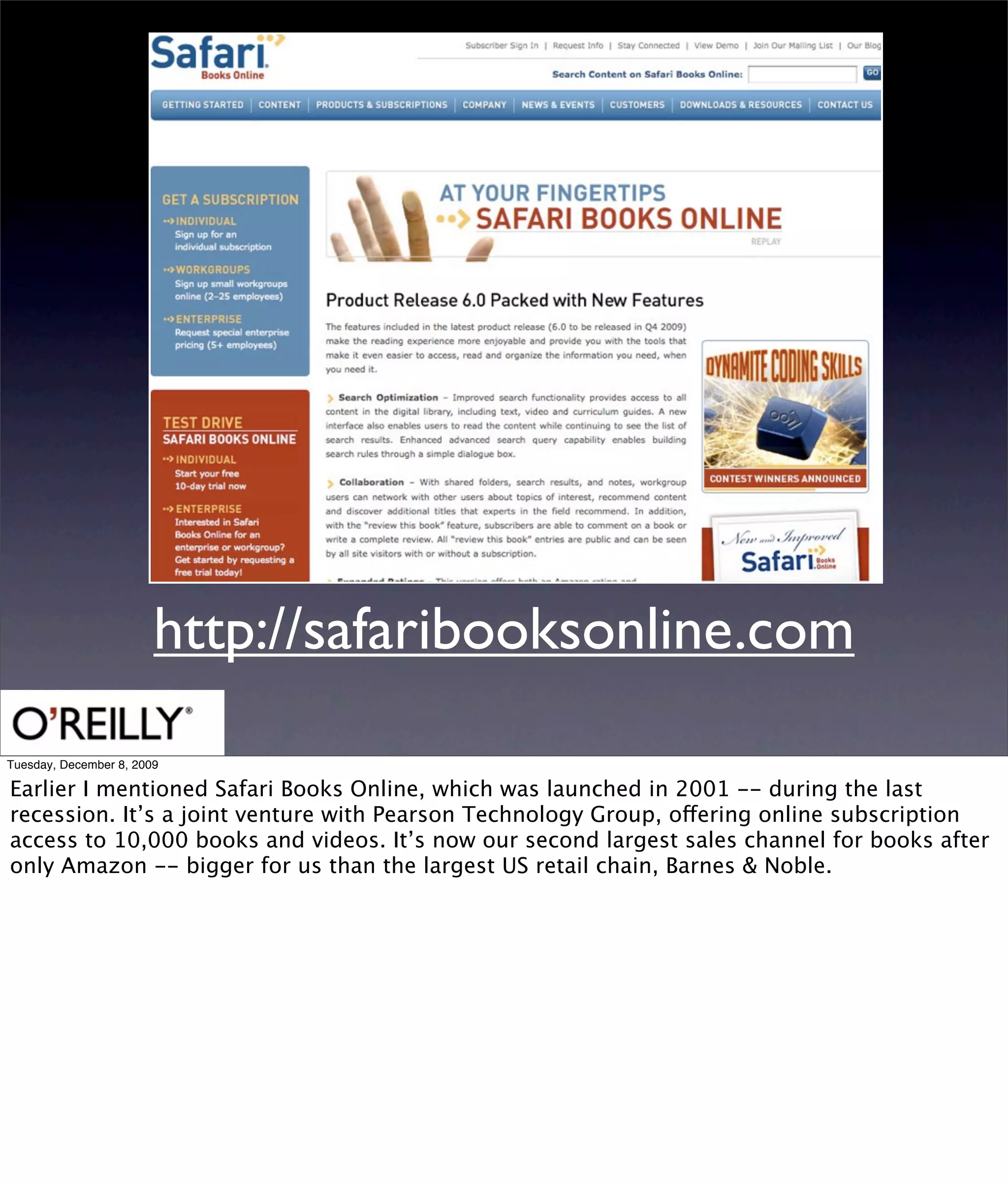 http://safaribooksonline.com
Tuesday, December 8, 2009

Earlier I mentioned Safari Books Online, which was launched in 2001 -- during the last
recession. It’s a joint venture with Pearson Technology Group, offering online subscription
access to 10,000 books and videos. It’s now our second largest sales channel for books after
only Amazon -- bigger for us than the largest US retail chain, Barnes & Noble.
 