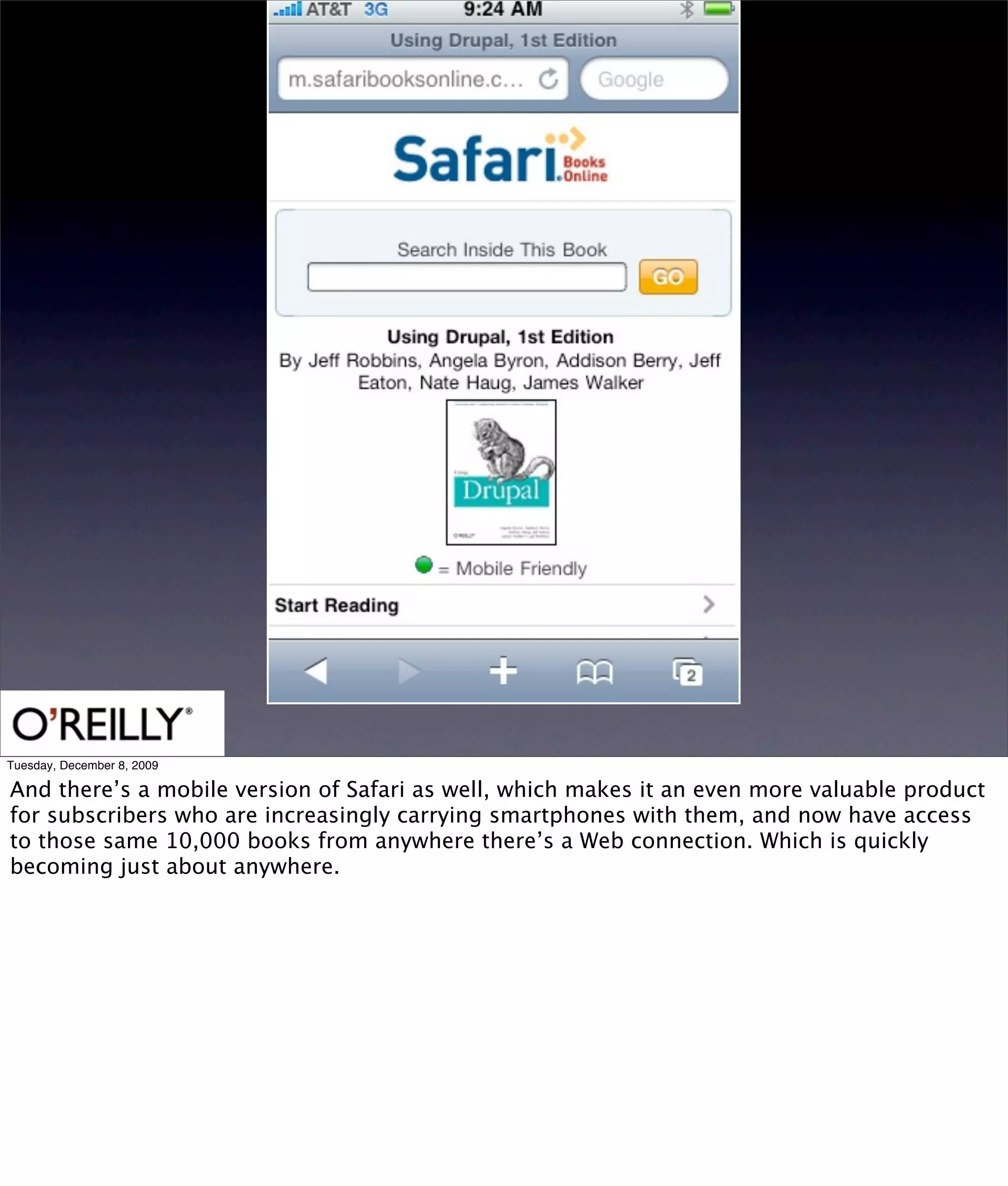 Tuesday, December 8, 2009

And there’s a mobile version of Safari as well, which makes it an even more valuable product
for subscribers who are increasingly carrying smartphones with them, and now have access
to those same 10,000 books from anywhere there’s a Web connection. Which is quickly
becoming just about anywhere.
 