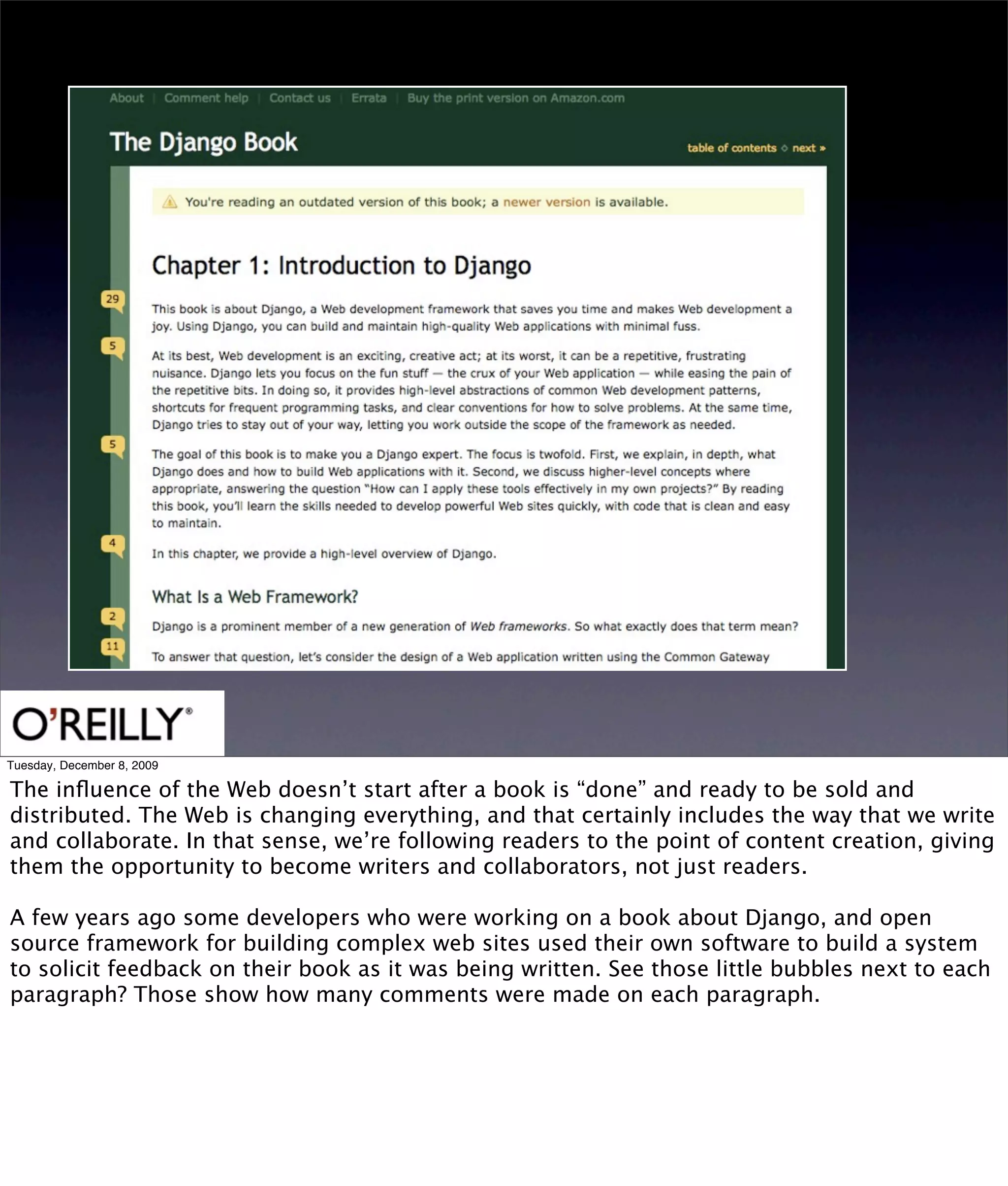 Tuesday, December 8, 2009

The inﬂuence of the Web doesn’t start after a book is “done” and ready to be sold and
distributed. The Web is changing everything, and that certainly includes the way that we write
and collaborate. In that sense, we’re following readers to the point of content creation, giving
them the opportunity to become writers and collaborators, not just readers.

A few years ago some developers who were working on a book about Django, and open
source framework for building complex web sites used their own software to build a system
to solicit feedback on their book as it was being written. See those little bubbles next to each
paragraph? Those show how many comments were made on each paragraph.
 