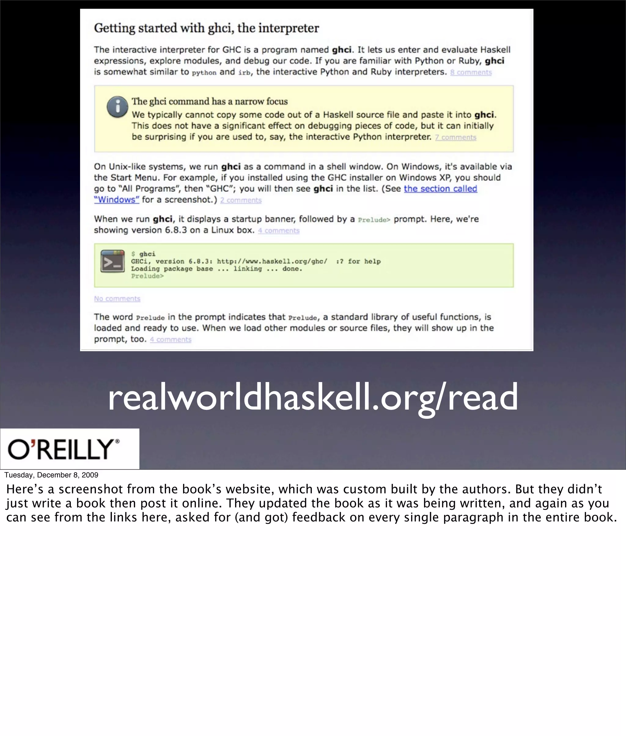 realworldhaskell.org/read
Tuesday, December 8, 2009

Here’s a screenshot from the book’s website, which was custom built by the authors. But they didn’t
just write a book then post it online. They updated the book as it was being written, and again as you
can see from the links here, asked for (and got) feedback on every single paragraph in the entire book.
 