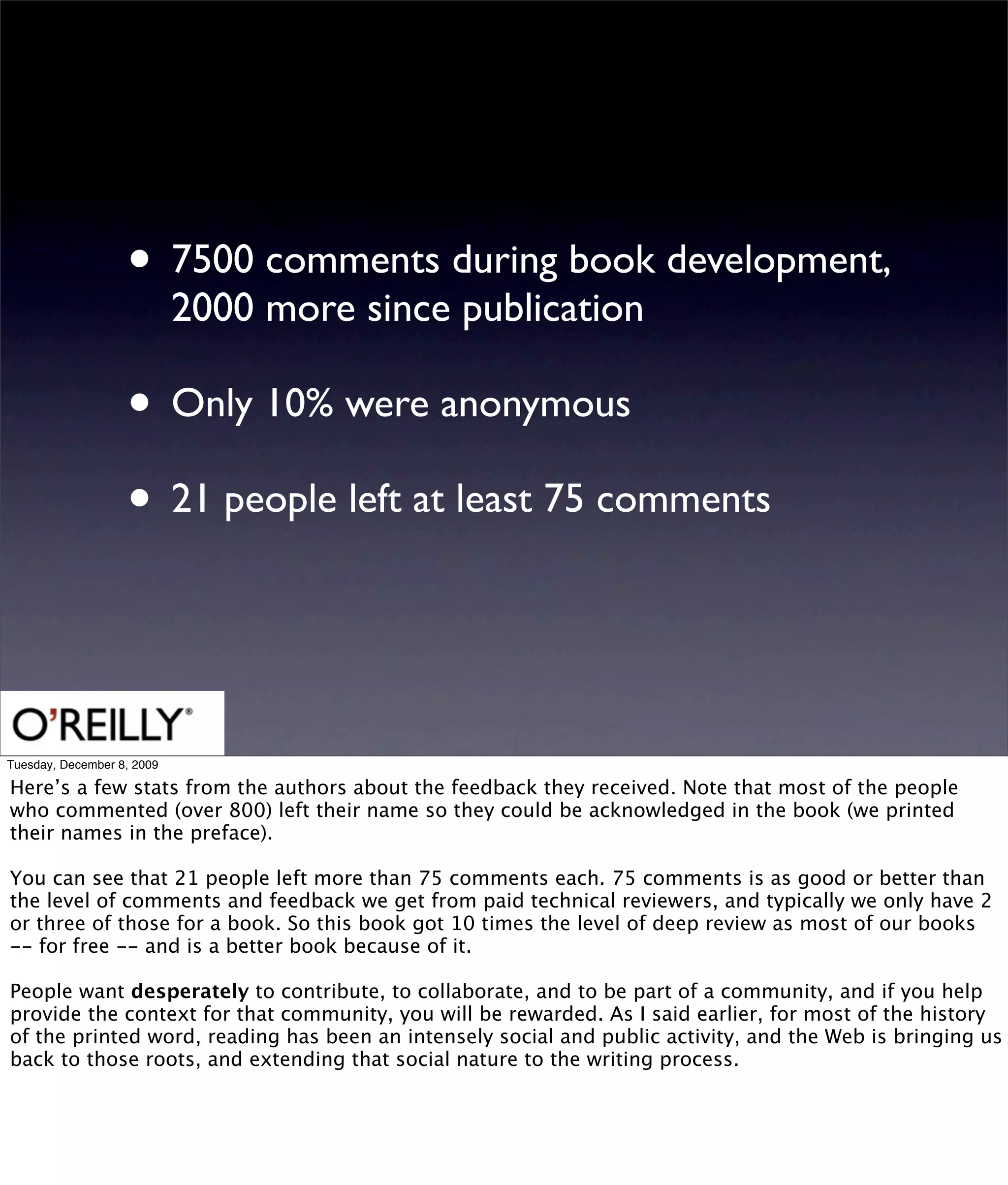 • 7500 comments during book development,
                            2000 more since publication

                   • Only 10% were anonymous
                   • 21 people left at least 75 comments


Tuesday, December 8, 2009

Here’s a few stats from the authors about the feedback they received. Note that most of the people
who commented (over 800) left their name so they could be acknowledged in the book (we printed
their names in the preface).

You can see that 21 people left more than 75 comments each. 75 comments is as good or better than
the level of comments and feedback we get from paid technical reviewers, and typically we only have 2
or three of those for a book. So this book got 10 times the level of deep review as most of our books
-- for free -- and is a better book because of it.

People want desperately to contribute, to collaborate, and to be part of a community, and if you help
provide the context for that community, you will be rewarded. As I said earlier, for most of the history
of the printed word, reading has been an intensely social and public activity, and the Web is bringing us
back to those roots, and extending that social nature to the writing process.
 