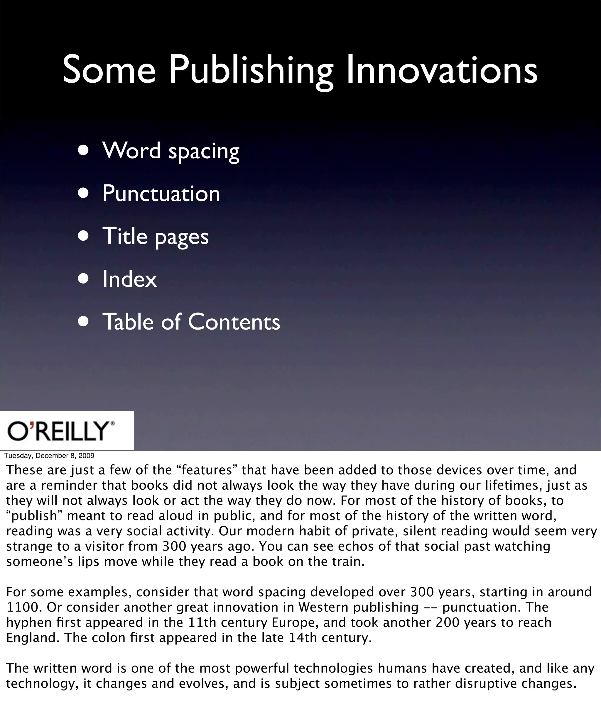 Some Publishing Innovations
                   • Word spacing
                   • Punctuation
                   • Title pages
                   • Index
                   • Table of Contents

Tuesday, December 8, 2009

These are just a few of the “features” that have been added to those devices over time, and
are a reminder that books did not always look the way they have during our lifetimes, just as
they will not always look or act the way they do now. For most of the history of books, to
“publish” meant to read aloud in public, and for most of the history of the written word,
reading was a very social activity. Our modern habit of private, silent reading would seem very
strange to a visitor from 300 years ago. You can see echos of that social past watching
someone’s lips move while they read a book on the train.

For some examples, consider that word spacing developed over 300 years, starting in around
1100. Or consider another great innovation in Western publishing -- punctuation. The
hyphen ﬁrst appeared in the 11th century Europe, and took another 200 years to reach
England. The colon ﬁrst appeared in the late 14th century.

The written word is one of the most powerful technologies humans have created, and like any
technology, it changes and evolves, and is subject sometimes to rather disruptive changes.
 