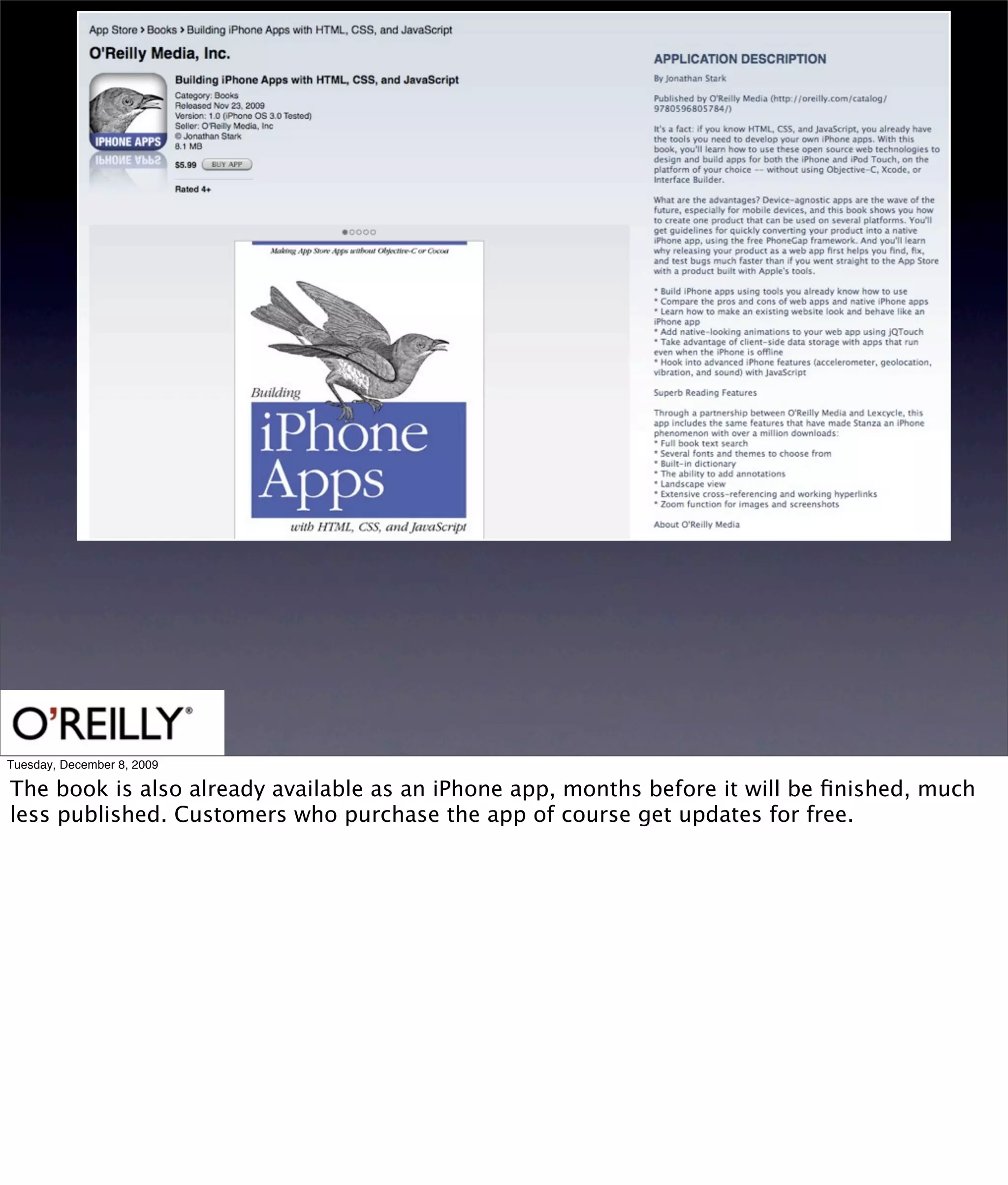 Tuesday, December 8, 2009

The book is also already available as an iPhone app, months before it will be ﬁnished, much
less published. Customers who purchase the app of course get updates for free.
 