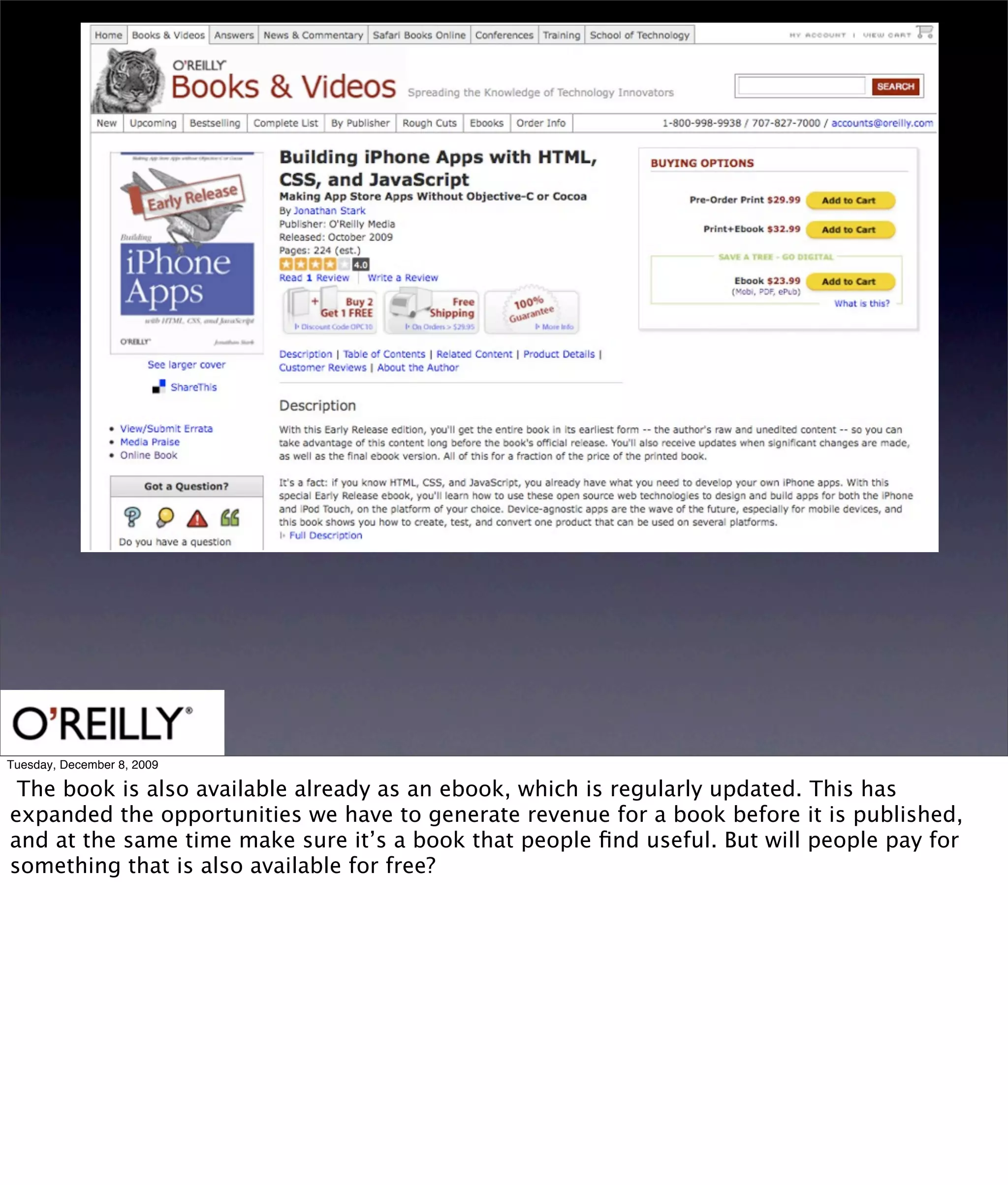 Tuesday, December 8, 2009

 The book is also available already as an ebook, which is regularly updated. This has
expanded the opportunities we have to generate revenue for a book before it is published,
and at the same time make sure it’s a book that people ﬁnd useful. But will people pay for
something that is also available for free?
 