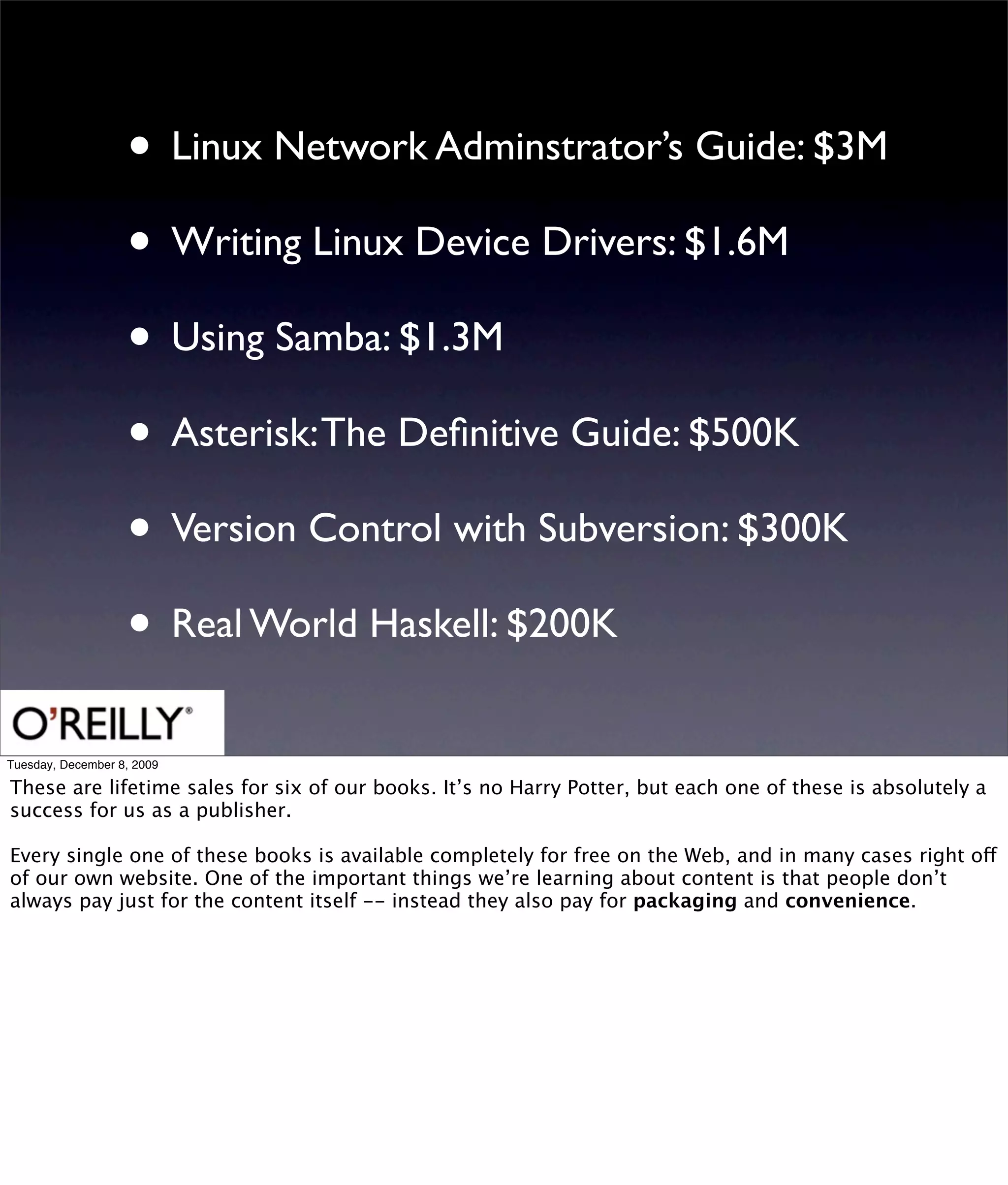 • Linux Network Adminstrator’s Guide: $3M
                   • Writing Linux Device Drivers: $1.6M
                   • Using Samba: $1.3M
                   • Asterisk: The Deﬁnitive Guide: $500K
                   • Version Control with Subversion: $300K
                   • Real World Haskell: $200K
Tuesday, December 8, 2009

These are lifetime sales for six of our books. It’s no Harry Potter, but each one of these is absolutely a
success for us as a publisher.

Every single one of these books is available completely for free on the Web, and in many cases right off
of our own website. One of the important things we’re learning about content is that people don’t
always pay just for the content itself -- instead they also pay for packaging and convenience.
 