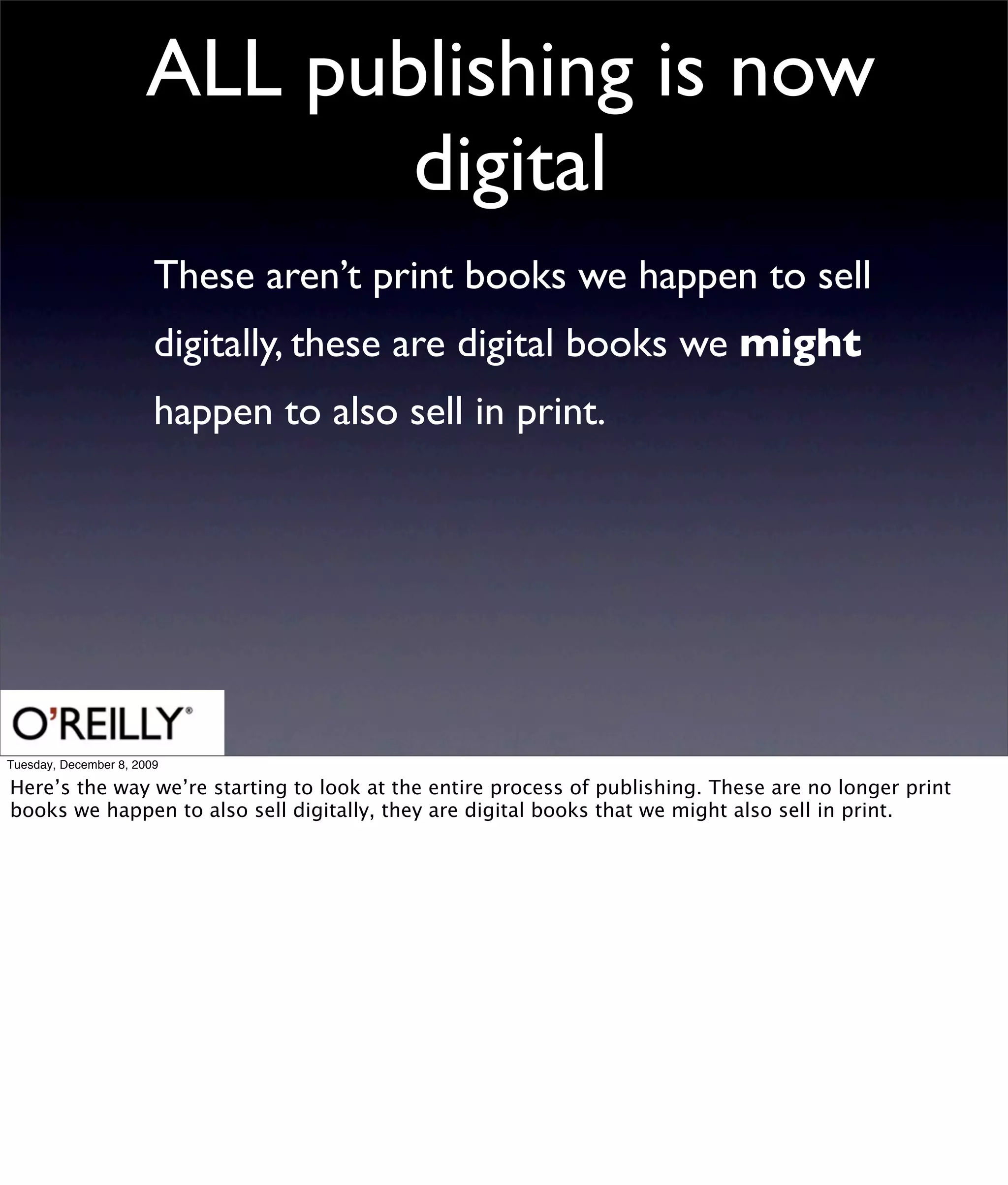 ALL publishing is now
                             digital
                        These aren’t print books we happen to sell
                        digitally, these are digital books we might
                        happen to also sell in print.




Tuesday, December 8, 2009

Here’s the way we’re starting to look at the entire process of publishing. These are no longer print
books we happen to also sell digitally, they are digital books that we might also sell in print.
 