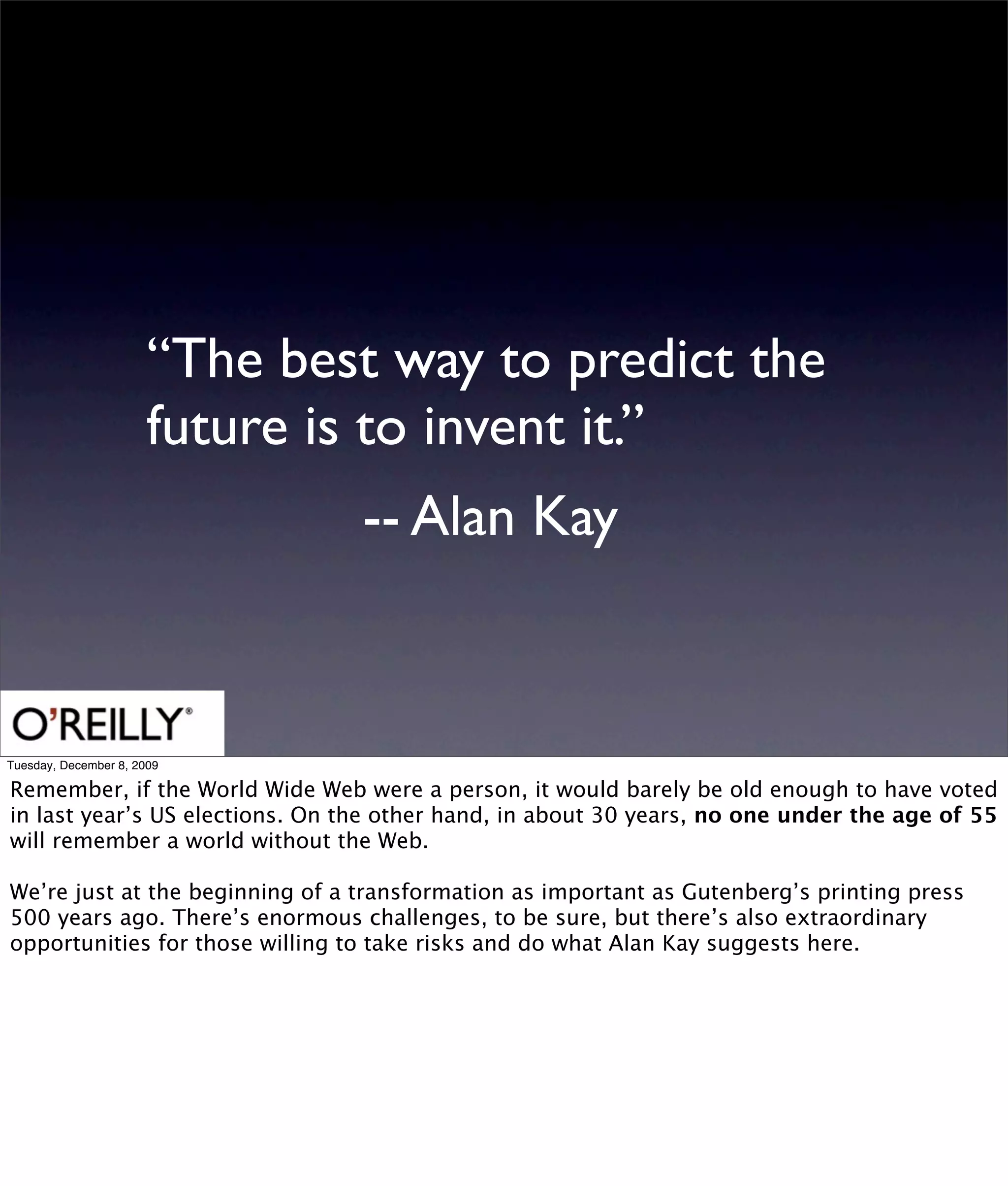 “The best way to predict the
                       future is to invent it.”
                                 -- Alan Kay



Tuesday, December 8, 2009

Remember, if the World Wide Web were a person, it would barely be old enough to have voted
in last year’s US elections. On the other hand, in about 30 years, no one under the age of 55
will remember a world without the Web.

We’re just at the beginning of a transformation as important as Gutenberg’s printing press
500 years ago. There’s enormous challenges, to be sure, but there’s also extraordinary
opportunities for those willing to take risks and do what Alan Kay suggests here.
 