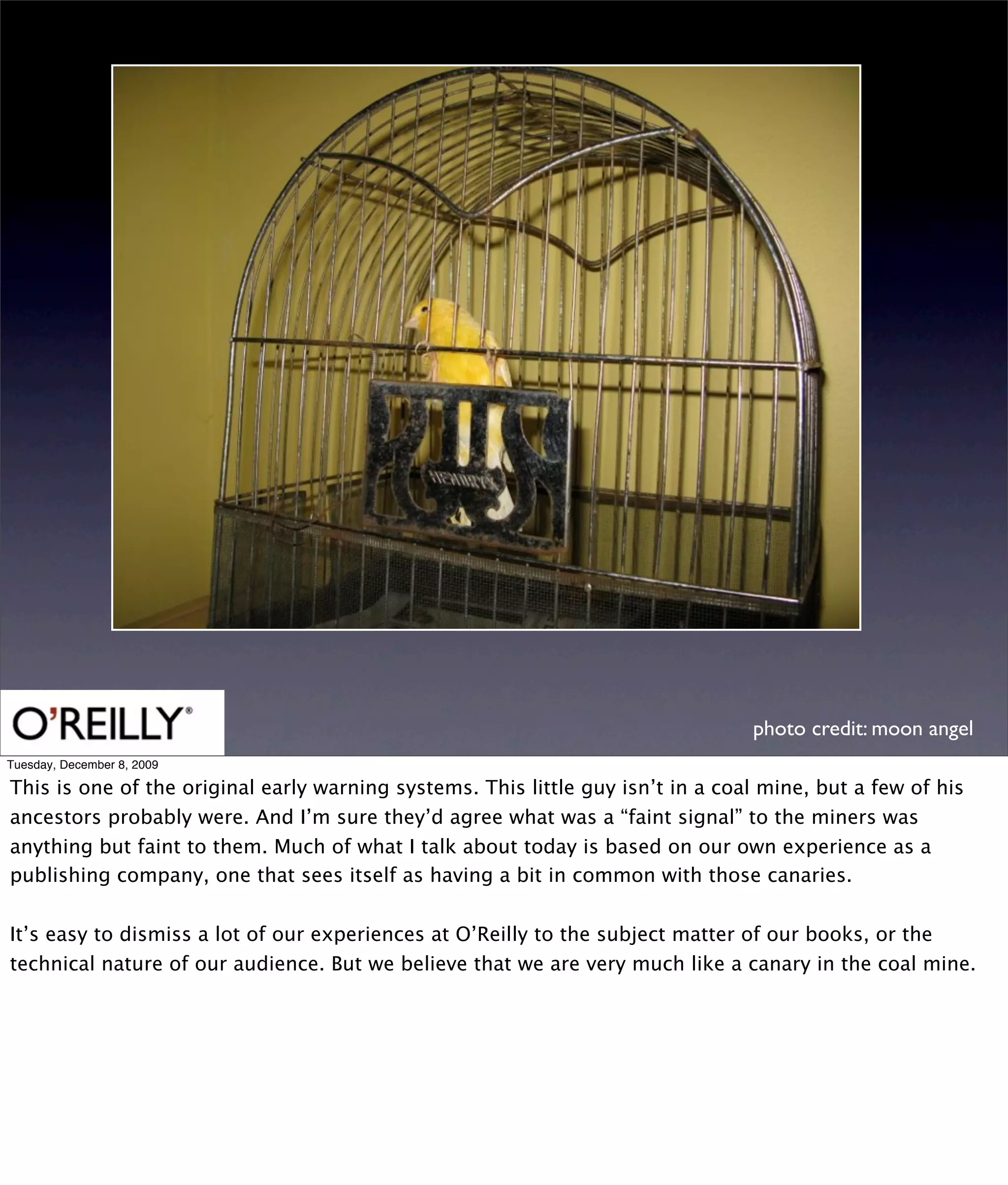 photo credit: moon angel
Tuesday, December 8, 2009

This is one of the original early warning systems. This little guy isn’t in a coal mine, but a few of his
ancestors probably were. And I’m sure they’d agree what was a “faint signal” to the miners was
anything but faint to them. Much of what I talk about today is based on our own experience as a
publishing company, one that sees itself as having a bit in common with those canaries.


It’s easy to dismiss a lot of our experiences at O’Reilly to the subject matter of our books, or the
technical nature of our audience. But we believe that we are very much like a canary in the coal mine.
 