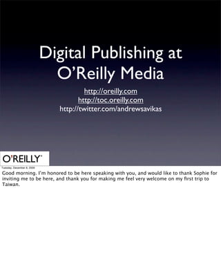 Digital Publishing at
                              O’Reilly Media
                                        http://oreilly.com
                                      http://toc.oreilly.com
                               http://twitter.com/andrewsavikas




Tuesday, December 8, 2009

Good morning. I’m honored to be here speaking with you, and would like to thank Sophie for
inviting me to be here, and thank you for making me feel very welcome on my ﬁrst trip to
Taiwan.
 