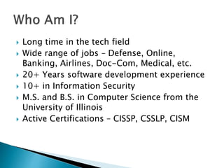  Long time in the tech field
 Wide range of jobs – Defense, Online,
Banking, Airlines, Doc-Com, Medical, etc.
 20+ Years software development experience
 10+ in Information Security
 M.S. and B.S. in Computer Science from the
University of Illinois
 Active Certifications – CISSP, CSSLP, CISM
 