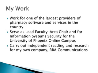  Work for one of the largest providers of
pharmacy software and services in the
country
 Serve as Lead Faculty-Area Chair and for
Information Systems Security for the
University of Phoenix Online Campus
 Carry out independent reading and research
for my own company, RBA Communications
 