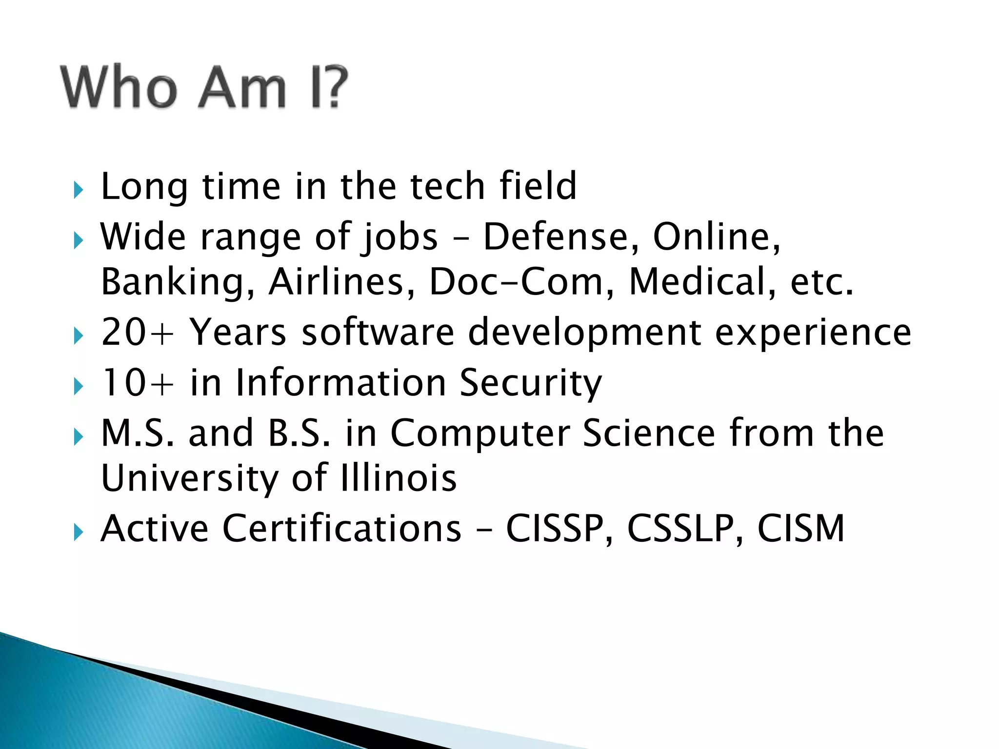  Long time in the tech field
Wide range of jobs – Defense, Online,
Banking, Airlines, Doc-Com, Medical, etc.
20+ Years software development experience
10+ in Information Security
M.S. and B.S. in Computer Science from the
University of Illinois
Active Certifications – CISSP, CSSLP, CISM