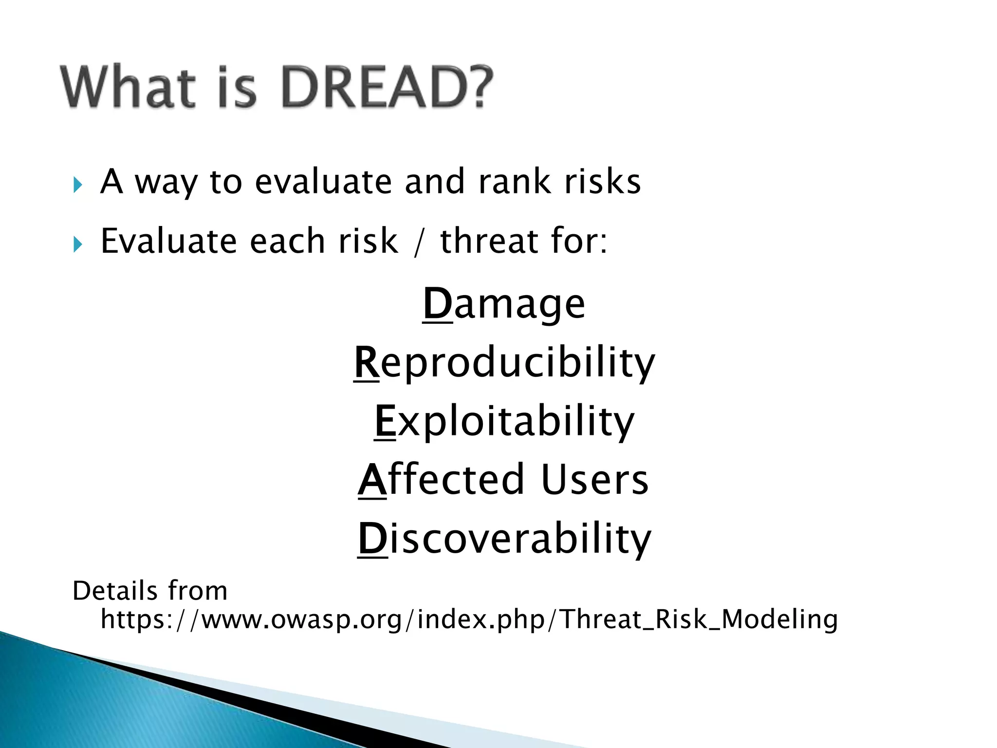  A way to evaluate and rank risks
Evaluate each risk / threat for:
Damage
Reproducibility
Exploitability
Affected Users
Discoverability
Details from
https://www.owasp.org/index.php/Threat_Risk_Modeling