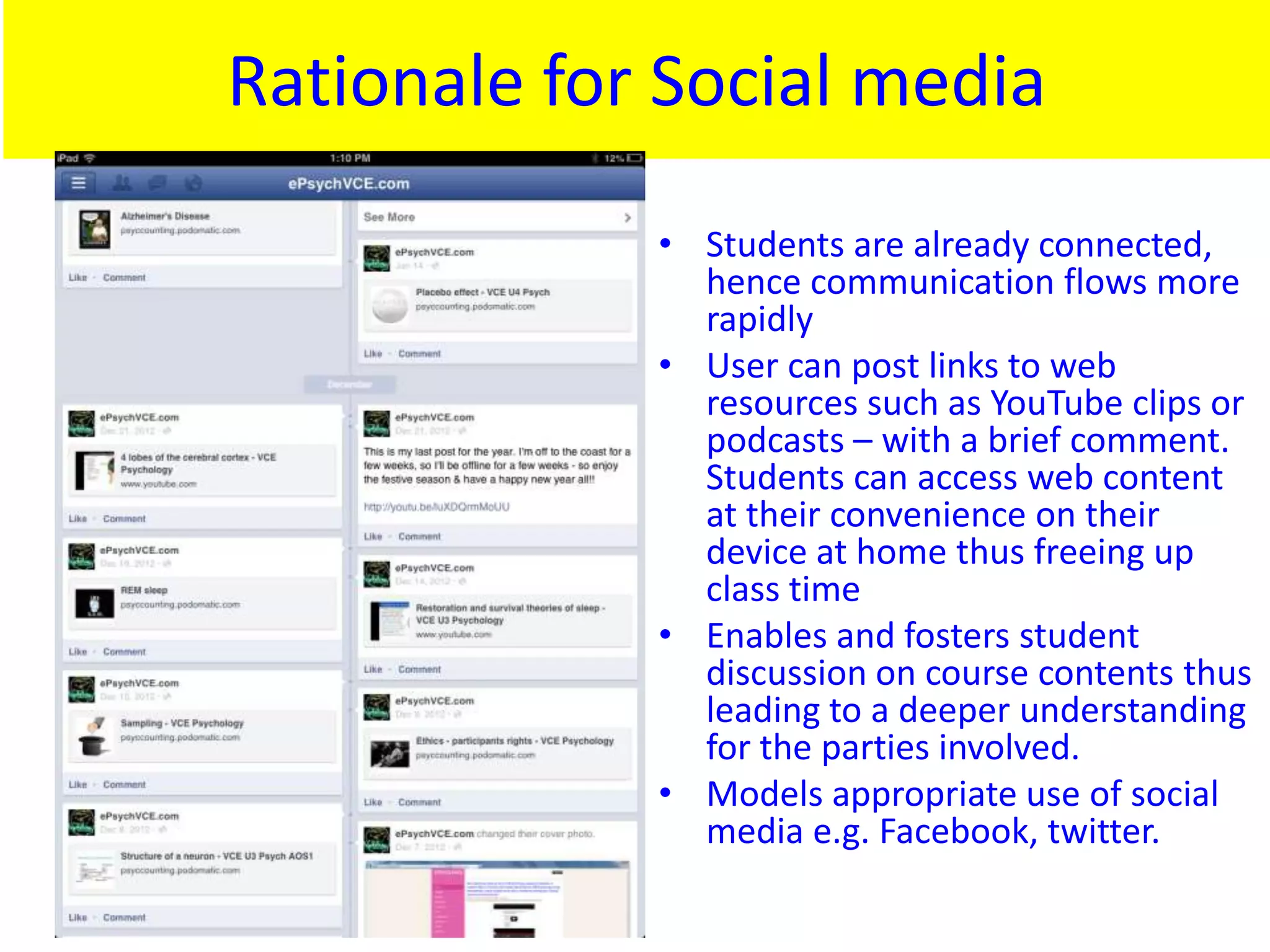Rationale for Social media
             • Students are already connected,
               hence communication flows more
               rapidly
             • User can post links to web
               resources such as YouTube clips or
               podcasts – with a brief comment.
               Students can access web content
               at their convenience on their
               device at home thus freeing up
               class time
             • Enables and fosters student
               discussion on course contents thus
               leading to a deeper understanding
               for the parties involved.
             • Models appropriate use of social
               media e.g. Facebook, twitter.
 