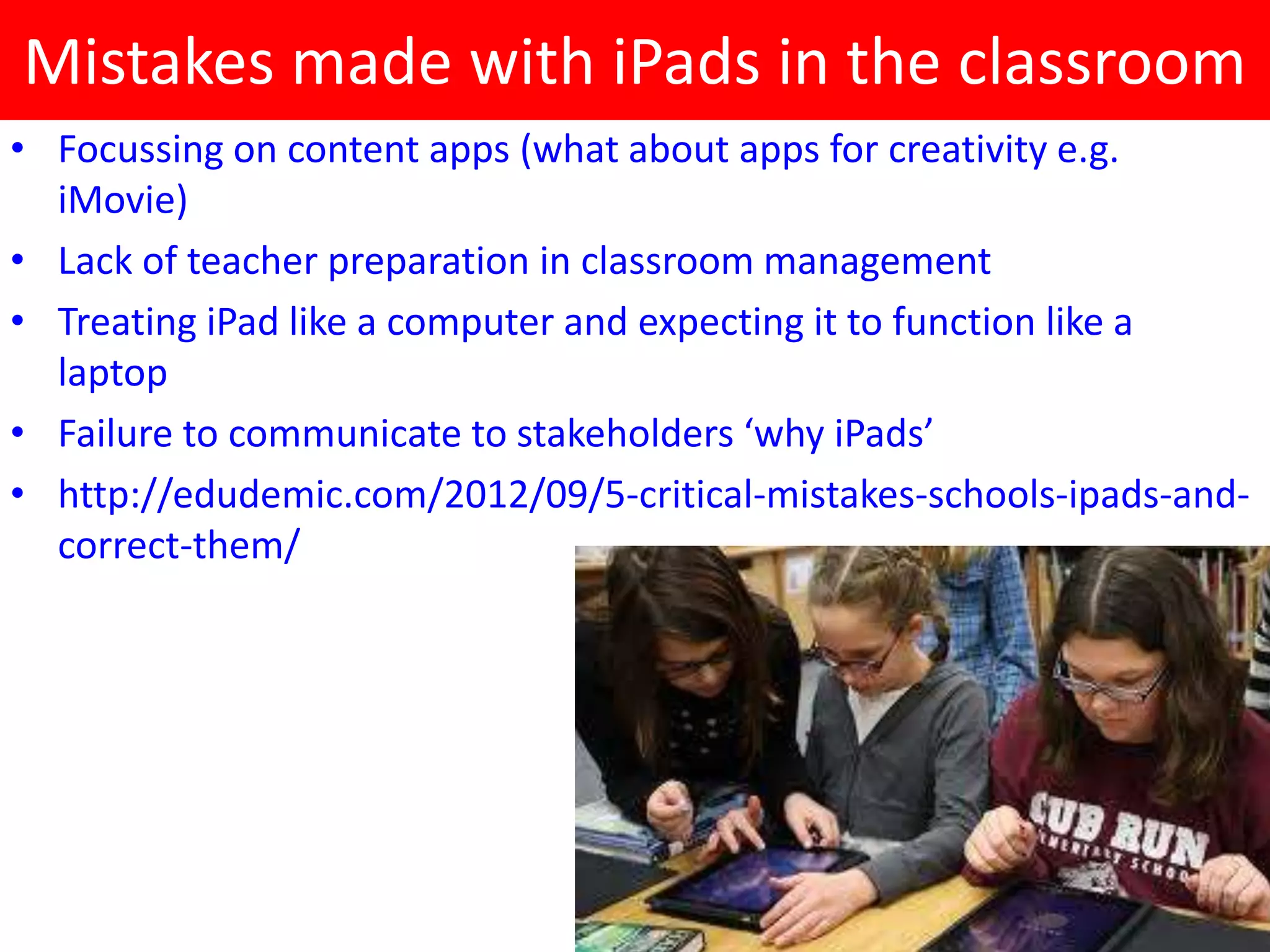 Mistakes made with iPads in the classroom
• Focussing on content apps (what about apps for creativity e.g.
  iMovie)
• Lack of teacher preparation in classroom management
• Treating iPad like a computer and expecting it to function like a
  laptop
• Failure to communicate to stakeholders ‘why iPads’
• http://edudemic.com/2012/09/5-critical-mistakes-schools-ipads-and-
  correct-them/
 