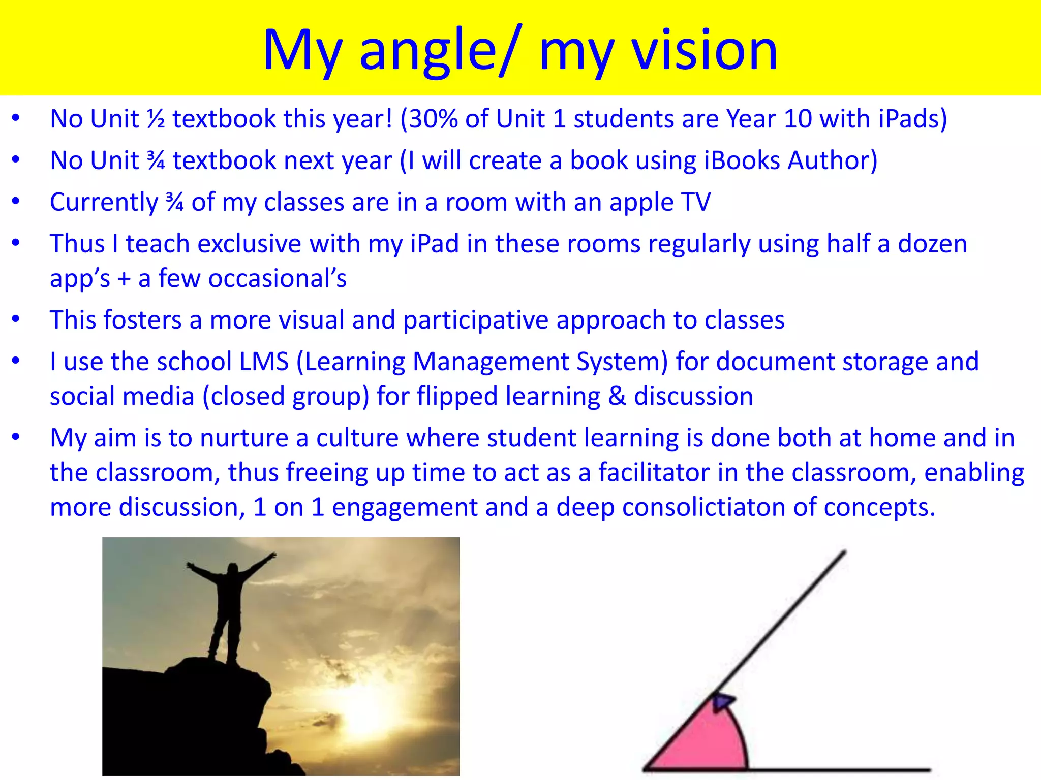 My angle/ my vision
• No Unit ½ textbook this year! (30% of Unit 1 students are Year 10 with iPads)
• No Unit ¾ textbook next year (I will create a book using iBooks Author)
• Currently ¾ of my classes are in a room with an apple TV
• Thus I teach exclusive with my iPad in these rooms regularly using half a dozen
  app’s + a few occasional’s
• This fosters a more visual and participative approach to classes
• I use the school LMS (Learning Management System) for document storage and
  social media (closed group) for flipped learning & discussion
• My aim is to nurture a culture where student learning is done both at home and in
  the classroom, thus freeing up time to act as a facilitator in the classroom, enabling
  more discussion, 1 on 1 engagement and a deep consolictiaton of concepts.
 