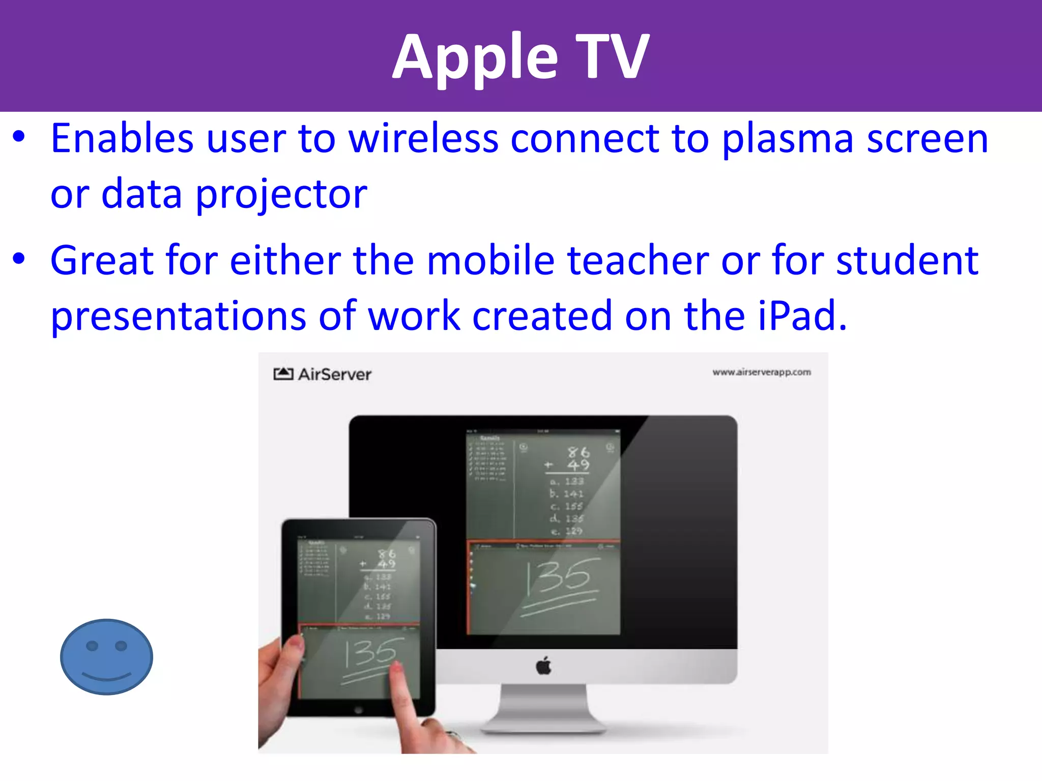 Apple TV
• Enables user to wireless connect to plasma screen
  or data projector
• Great for either the mobile teacher or for student
  presentations of work created on the iPad.
 