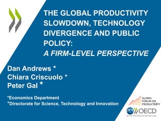 THE GLOBAL PRODUCTIVITY
SLOWDOWN, TECHNOLOGY
DIVERGENCE AND PUBLIC
POLICY:
A FIRM-LEVEL PERSPECTIVE
Dan Andrews *
Chiara Criscuolo +
Peter Gal *
*Economics Department
+Directorate for Science, Technology and Innovation
 