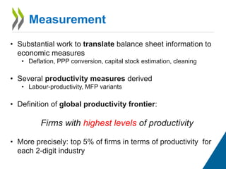 Measurement
• Substantial work to translate balance sheet information to
economic measures
• Deflation, PPP conversion, capital stock estimation, cleaning
• Several productivity measures derived
• Labour-productivity, MFP variants
• Definition of global productivity frontier:
Firms with highest levels of productivity
• More precisely: top 5% of firms in terms of productivity for
each 2-digit industry
 