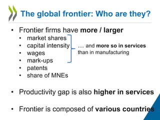 The global frontier: Who are they?
• Frontier firms have more / larger
• market shares
• capital intensity
• wages
• mark-ups
• patents
• share of MNEs
• Productivity gap is also higher in services
• Frontier is composed of various countries
… and more so in services
than in manufacturing
 