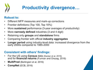 Robust to:
• Different MFP measures and mark-up corrections
• Frontier definitions (Top 100, Top 10%)
• More sustained performance (3-year averages of productivity)
• More narrowly defined industries (3 and 4 digit)
• Retaining only groups and standalone firms
• Comparing frontier with official industry aggregates
• Longer period using industry-level data: increased divergence from the
early 2000s compared to 1985-2000
Consistent with others’ findings:
• For the US using Census data (Decker et al, 2016)
and for financial returns (Furman and Orszag, 2016)
• MultiProd (Berlingieri et al, 2016)
• CompNet (ECB, 2016)
Productivity divergence…
 