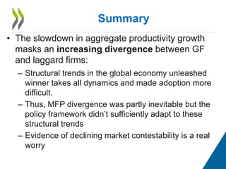 • The slowdown in aggregate productivity growth
masks an increasing divergence between GF
and laggard firms:
– Structural trends in the global economy unleashed
winner takes all dynamics and made adoption more
difficult.
– Thus, MFP divergence was partly inevitable but the
policy framework didn’t sufficiently adapt to these
structural trends
– Evidence of declining market contestability is a real
worry
Summary
 
