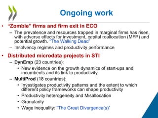 • “Zombie” firms and firm exit in ECO
– The prevalence and resources trapped in marginal firms has risen,
with adverse effects for investment, capital reallocation (MFP) and
potential growth. “The Walking Dead”
– Insolvency regimes and productivity performance
• Distributed microdata projects in STI
– DynEmp (23 countries):
• New evidence on the growth dynamics of start-ups and
incumbents and its link to productivity
– MultiProd (18 countries):
• Investigates productivity patterns and the extent to which
different policy frameworks can shape productivity
• Productivity heterogeneity and Misallocation
• Granularity
• Wage inequality: “The Great Divergence(s)”
Ongoing work
 