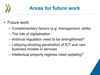 • Future work
– Complementary factors (e.g. management, skills)
– The role of digitalisation
– Antitrust regulation need to be strengthened?
– Lobbying blocking penetration of ICT and new
business models in services
– Intellectual property regimes need updating?
Areas for future work
 