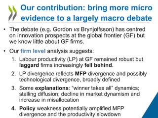 • The debate (e.g. Gordon vs Brynjolfsson) has centred
on innovation prospects at the global frontier (GF) but
we know little about GF firms.
• Our firm level analysis suggests:
1. Labour productivity (LP) at GF remained robust but
laggard firms increasingly fell behind.
2. LP divergence reflects MFP divergence and possibly
technological divergence, broadly defined
3. Some explanations: “winner takes all” dynamics;
stalling diffusion; decline in market dynamism and
increase in misallocation
4. Policy weakness potentially amplified MFP
divergence and the productivity slowdown
Our contribution: bring more micro
evidence to a largely macro debate
 