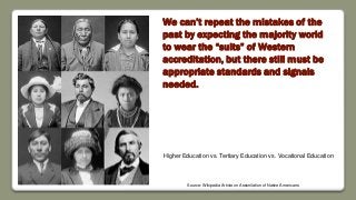 We can’t repeat the mistakes of the
past by expecting the majority world
to wear the “suits” of Western
accreditation, but there still must be
appropriate standards and signals
needed.
Source: Wikipedia Article on Assimilation of Native Americans
Higher Education vs. Tertiary Education vs. Vocational Education
 