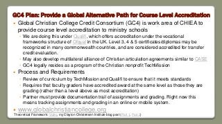 GC4 Plan: Provide a Global Alternative Path for Course Level Accreditation
 Global Christian College Credit Consortium (GC4) is work area of CHIEA to
provide course level accreditation to ministry schools
◦ We are doing this under Qualifi, which offers accreditation under the vocational
frameworks structure of Ofqual in the UK. Level 3, 4 & 5 certificates/diplomas may be
recognized in many commonwealth countries, and are considered accredited for transfer
credit evaluation.
◦ May also develop multilateral alliance of Christian articulation agreements similar to CASE
◦ GC4 legally resides as a program of the Christian nonprofit TechMission
 Process and Requirements
◦ Review of curriculum by TechMission and Qualifi to ensure that it meets standards
◦ Requires that faculty graders have accredited award at the same level as those they are
grading (rather than a level above as most accreditation)
◦ Partner must provide documentation trail of assignments and grading. Right now this
means tracking assignments and grading in an online or mobile system.
 www.globalchristiancollege.org
Theoretical Framework: Video, my Clayton Christensen Institute blog post (Part 1, Part 2)
 