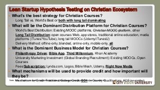 Lean Startup Hypothesis Testing on Christian Ecosystem
 What’s the best strategy for Christian Courses?
◦ Long Tail vs. World’s Best or both with long tail dominating
 What will be the Dominant Distribution Platform for Christian Courses?
◦ World’s Best Distribution: Existing MOOC platforms, Christian MOOC platform, other
◦ Long Tail Distribution: open courses Web, app stores, traditional online education, media
platforms (iTunes/YouTube), long tail MOOCs (Udemy/iTunesU)
◦ Delivery Method: offline-only, blended, online-only, mobile-only, all
 What is the Dominant Business Model for Christian Courses?
◦ Philanthropy Driven: Bible App, Third Millennium, Khan Academy
◦ University Marketing Investment (Global Branding/Recruitment): Existing MOOCs, Open
Courses
◦ Fees/Subscription: Lynda.com, Logos, Bible Mesh, Udemy, Right Now Media
 What mechanisms will be used to provide credit and how important will
they be?
◦ Mechanism for Credit: Traditional College Credit, GC4, In Country Qualifications, ACE (or similar)Note: Items in bold or crossed out represent the author’s best guess, but only experiments can accurately tell.
 
