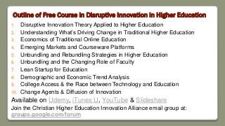 Outline of Free Course in Disruptive Innovation in Higher Education
1. Disruptive Innovation Theory Applied to Higher Education
2. Understanding What’s Driving Change in Traditional Higher Education
3. Economics of Traditional Online Education
4. Emerging Markets and Courseware Platforms
5. Unbundling and Rebundling Strategies in Higher Education
6. Unbundling and the Changing Role of Faculty
7. Lean Startup for Education
8. Demographic and Economic Trend Analysis
9. College Access & the Race between Technology and Education
10. Change Agents & Diffusion of Innovation
Available on Udemy, iTunes U, YouTube & Slideshare
Join the Christian Higher Education Innovation Alliance email group at:
groups.google.com/forum
 