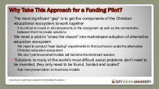 Why Take This Approach for a Funding Pilot?
 The most significant “gap” is to get the components of the Christian
educational ecosystem to work together
◦ It is critical to invest in all components of the ecosystem as well as the connections
between them to create solutions
 We need a pilot to “cross the chasm” into mainstream adoption of alternative
education ecosystem
◦ We need to conduct “lean startup” experiments to find out how to scale the alternative
Christian education ecosystem
◦ We don’t yet know what models will become the dominant solution
 “Solutions to many of the world's most difficult social problems don't need to
be invented, they only need to be found, funded and scaled”
◦ See next presentation on business models
Quote Source: Judith Rodin, president of the Rockefeller Foundation
 